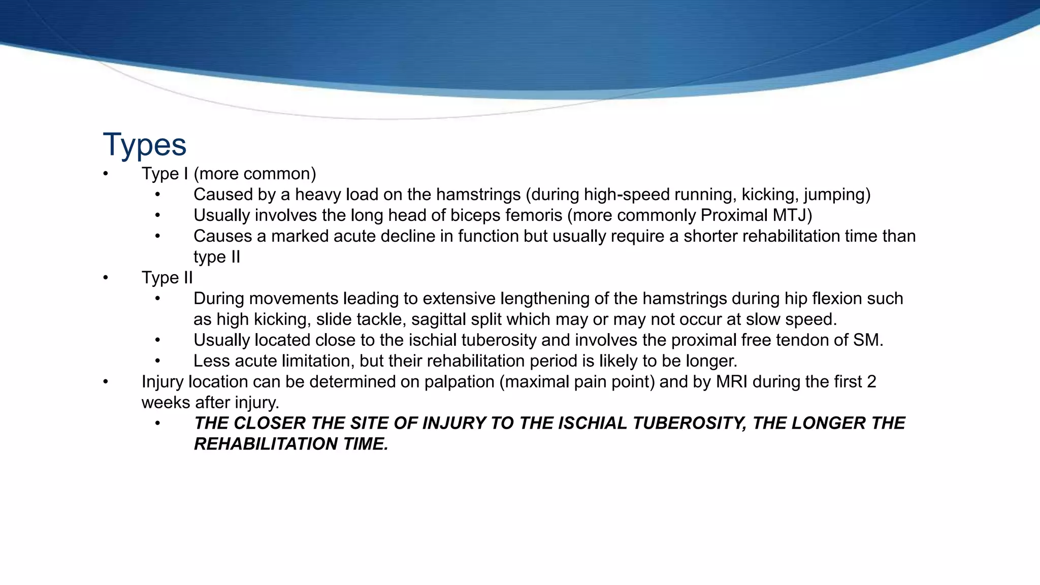 Types
• Type I (more common)
• Caused by a heavy load on the hamstrings (during high-speed running, kicking, jumping)
• Usually involves the long head of biceps femoris (more commonly Proximal MTJ)
• Causes a marked acute decline in function but usually require a shorter rehabilitation time than
type II
• Type II
• During movements leading to extensive lengthening of the hamstrings during hip flexion such
as high kicking, slide tackle, sagittal split which may or may not occur at slow speed.
• Usually located close to the ischial tuberosity and involves the proximal free tendon of SM.
• Less acute limitation, but their rehabilitation period is likely to be longer.
• Injury location can be determined on palpation (maximal pain point) and by MRI during the first 2
weeks after injury.
• THE CLOSER THE SITE OF INJURY TO THE ISCHIAL TUBEROSITY, THE LONGER THE
REHABILITATION TIME.
 