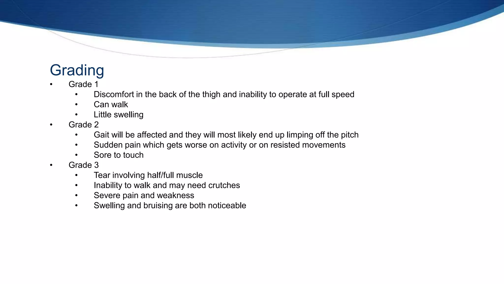 Grading
• Grade 1
• Discomfort in the back of the thigh and inability to operate at full speed
• Can walk
• Little swelling
• Grade 2
• Gait will be affected and they will most likely end up limping off the pitch
• Sudden pain which gets worse on activity or on resisted movements
• Sore to touch
• Grade 3
• Tear involving half/full muscle
• Inability to walk and may need crutches
• Severe pain and weakness
• Swelling and bruising are both noticeable
 