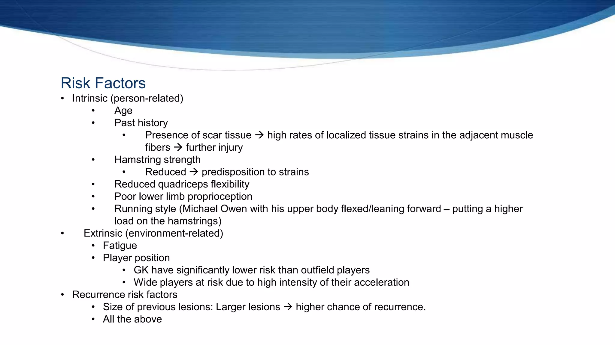 Risk Factors
• Intrinsic (person-related)
• Age
• Past history
• Presence of scar tissue  high rates of localized tissue strains in the adjacent muscle
fibers  further injury
• Hamstring strength
• Reduced  predisposition to strains
• Reduced quadriceps flexibility
• Poor lower limb proprioception
• Running style (Michael Owen with his upper body flexed/leaning forward – putting a higher
load on the hamstrings)
• Extrinsic (environment-related)
• Fatigue
• Player position
• GK have significantly lower risk than outfield players
• Wide players at risk due to high intensity of their acceleration
• Recurrence risk factors
• Size of previous lesions: Larger lesions  higher chance of recurrence.
• All the above
 