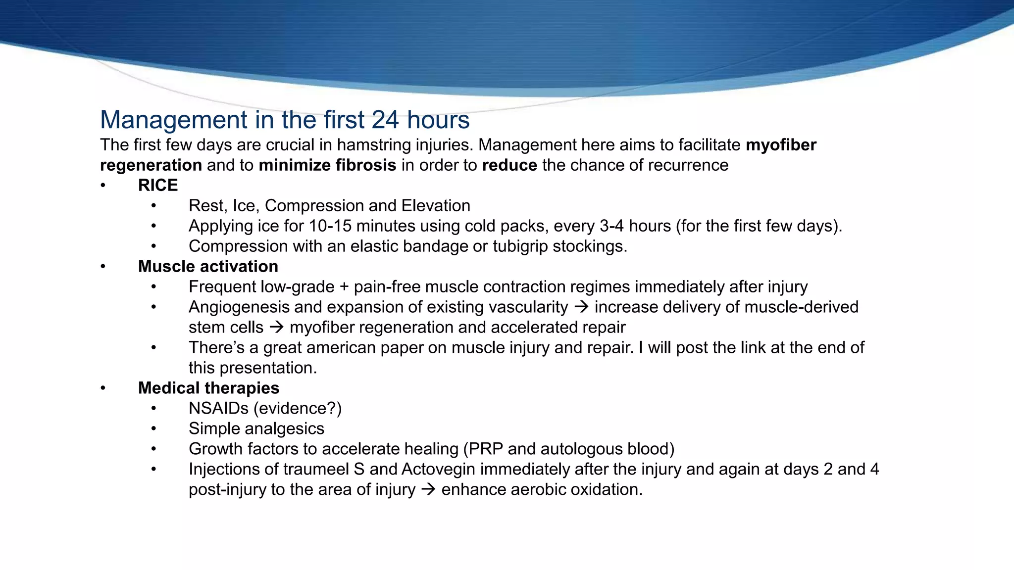 Management in the first 24 hours
The first few days are crucial in hamstring injuries. Management here aims to facilitate myofiber
regeneration and to minimize fibrosis in order to reduce the chance of recurrence
• RICE
• Rest, Ice, Compression and Elevation
• Applying ice for 10-15 minutes using cold packs, every 3-4 hours (for the first few days).
• Compression with an elastic bandage or tubigrip stockings.
• Muscle activation
• Frequent low-grade + pain-free muscle contraction regimes immediately after injury
• Angiogenesis and expansion of existing vascularity  increase delivery of muscle-derived
stem cells  myofiber regeneration and accelerated repair
• There’s a great american paper on muscle injury and repair. I will post the link at the end of
this presentation.
• Medical therapies
• NSAIDs (evidence?)
• Simple analgesics
• Growth factors to accelerate healing (PRP and autologous blood)
• Injections of traumeel S and Actovegin immediately after the injury and again at days 2 and 4
post-injury to the area of injury  enhance aerobic oxidation.
 