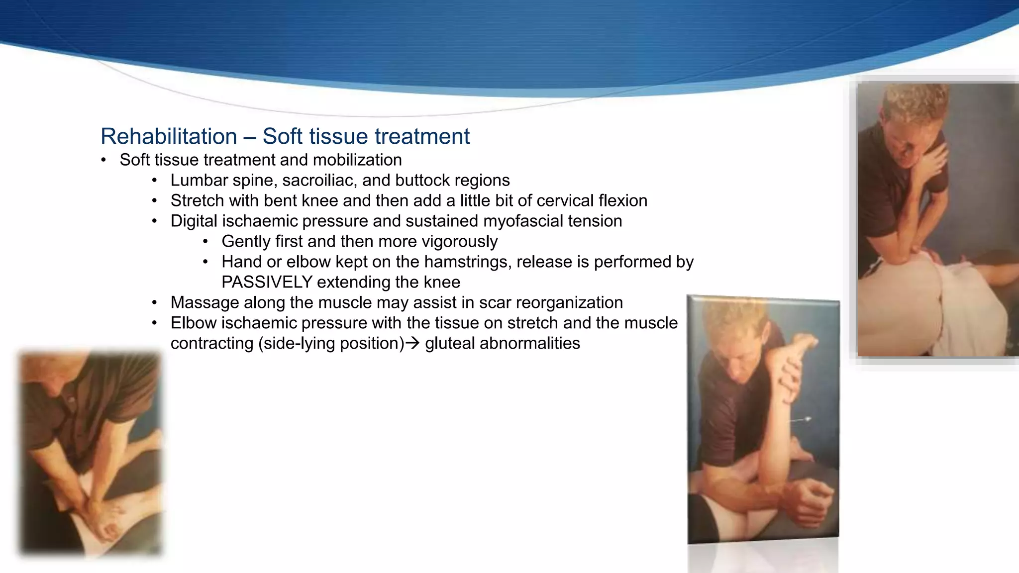 Rehabilitation – Soft tissue treatment
• Soft tissue treatment and mobilization
• Lumbar spine, sacroiliac, and buttock regions
• Stretch with bent knee and then add a little bit of cervical flexion
• Digital ischaemic pressure and sustained myofascial tension
• Gently first and then more vigorously
• Hand or elbow kept on the hamstrings, release is performed by
PASSIVELY extending the knee
• Massage along the muscle may assist in scar reorganization
• Elbow ischaemic pressure with the tissue on stretch and the muscle
contracting (side-lying position) gluteal abnormalities
 