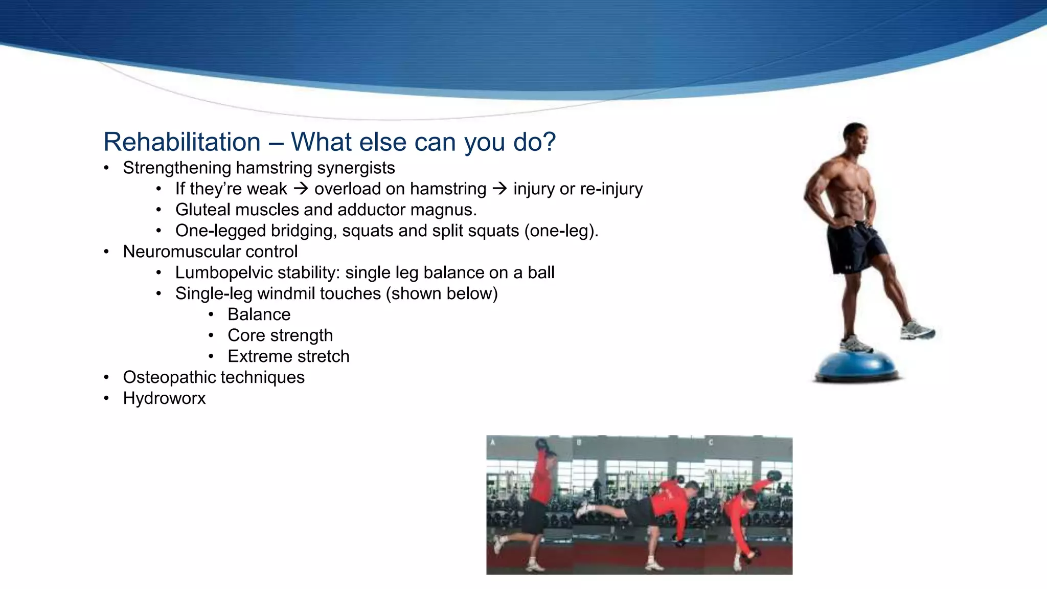 Rehabilitation – What else can you do?
• Strengthening hamstring synergists
• If they’re weak  overload on hamstring  injury or re-injury
• Gluteal muscles and adductor magnus.
• One-legged bridging, squats and split squats (one-leg).
• Neuromuscular control
• Lumbopelvic stability: single leg balance on a ball
• Single-leg windmil touches (shown below)
• Balance
• Core strength
• Extreme stretch
• Osteopathic techniques
• Hydroworx
 