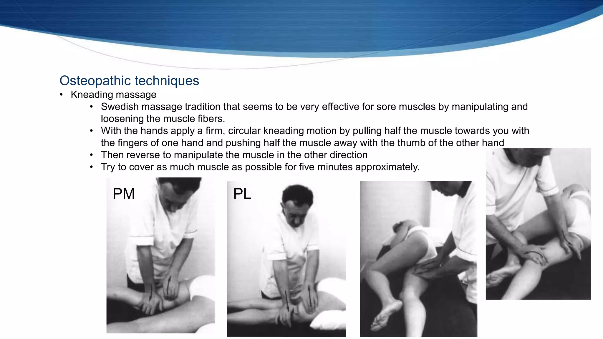 Osteopathic techniques
• Kneading massage
• Swedish massage tradition that seems to be very effective for sore muscles by manipulating and
loosening the muscle fibers.
• With the hands apply a firm, circular kneading motion by pulling half the muscle towards you with
the fingers of one hand and pushing half the muscle away with the thumb of the other hand
• Then reverse to manipulate the muscle in the other direction
• Try to cover as much muscle as possible for five minutes approximately.
PM PL
 
