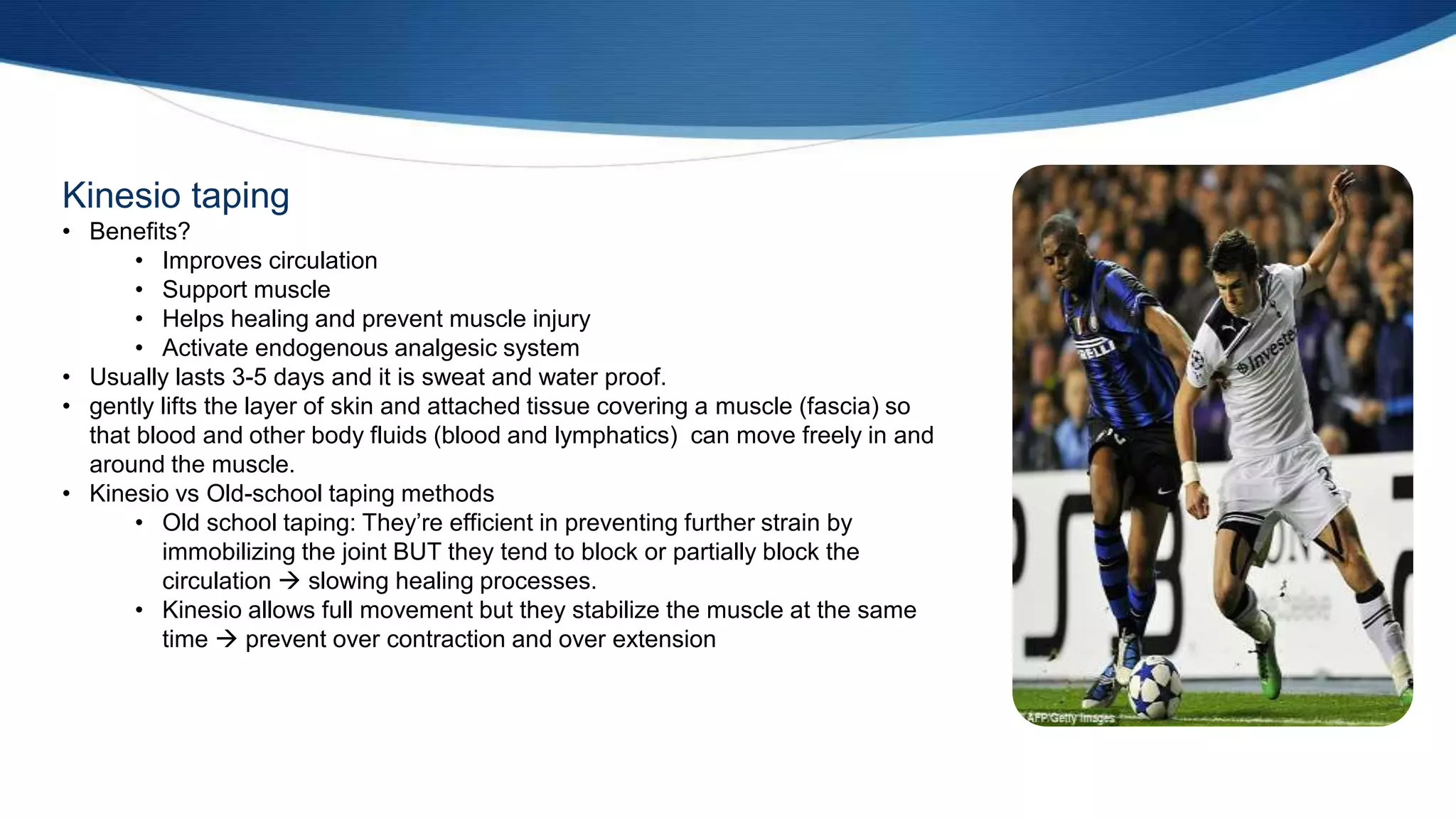 Kinesio taping
• Benefits?
• Improves circulation
• Support muscle
• Helps healing and prevent muscle injury
• Activate endogenous analgesic system
• Usually lasts 3-5 days and it is sweat and water proof.
• gently lifts the layer of skin and attached tissue covering a muscle (fascia) so
that blood and other body fluids (blood and lymphatics) can move freely in and
around the muscle.
• Kinesio vs Old-school taping methods
• Old school taping: They’re efficient in preventing further strain by
immobilizing the joint BUT they tend to block or partially block the
circulation  slowing healing processes.
• Kinesio allows full movement but they stabilize the muscle at the same
time  prevent over contraction and over extension
 