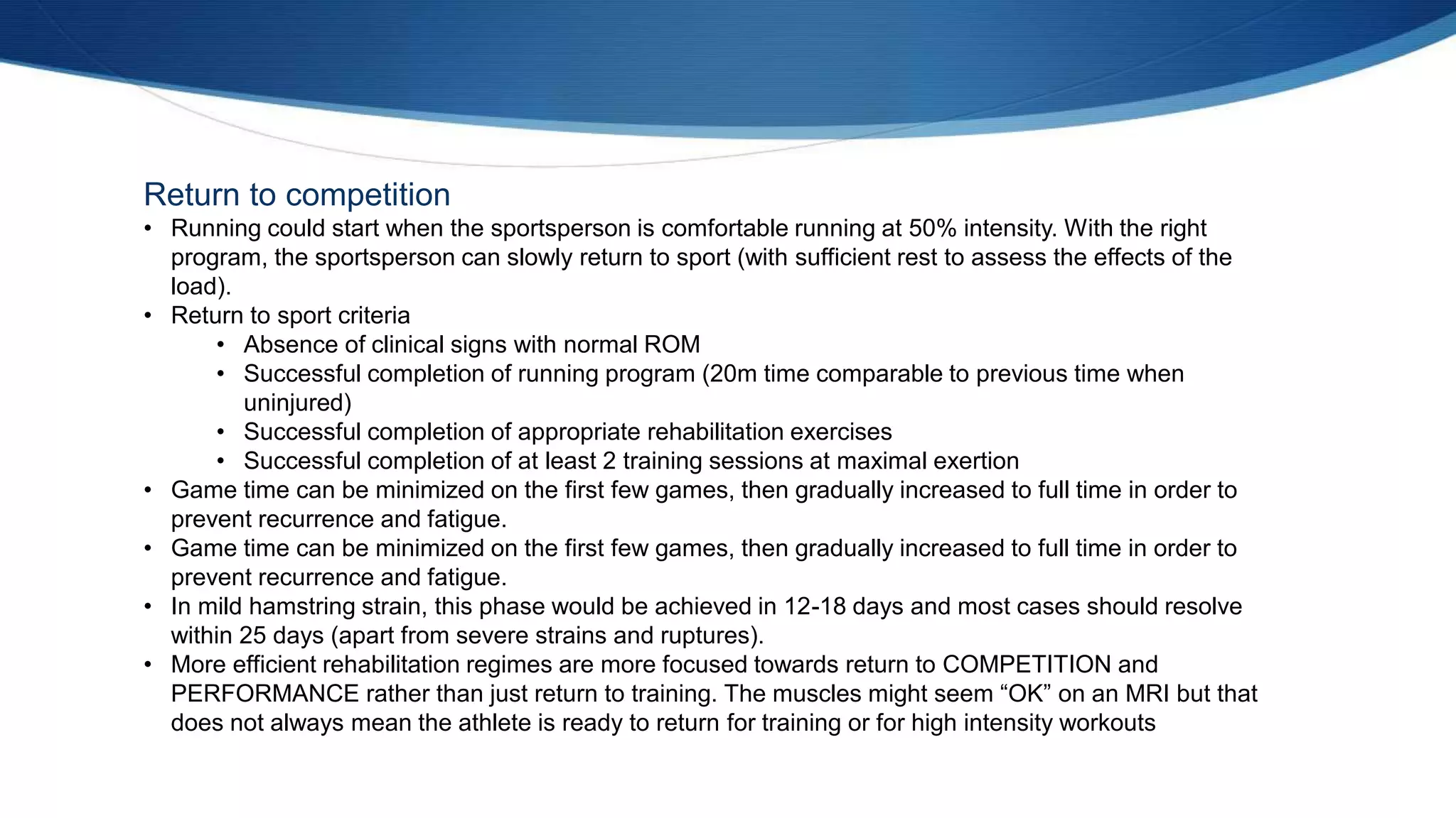 Return to competition
• Running could start when the sportsperson is comfortable running at 50% intensity. With the right
program, the sportsperson can slowly return to sport (with sufficient rest to assess the effects of the
load).
• Return to sport criteria
• Absence of clinical signs with normal ROM
• Successful completion of running program (20m time comparable to previous time when
uninjured)
• Successful completion of appropriate rehabilitation exercises
• Successful completion of at least 2 training sessions at maximal exertion
• Game time can be minimized on the first few games, then gradually increased to full time in order to
prevent recurrence and fatigue.
• Game time can be minimized on the first few games, then gradually increased to full time in order to
prevent recurrence and fatigue.
• In mild hamstring strain, this phase would be achieved in 12-18 days and most cases should resolve
within 25 days (apart from severe strains and ruptures).
• More efficient rehabilitation regimes are more focused towards return to COMPETITION and
PERFORMANCE rather than just return to training. The muscles might seem “OK” on an MRI but that
does not always mean the athlete is ready to return for training or for high intensity workouts
 