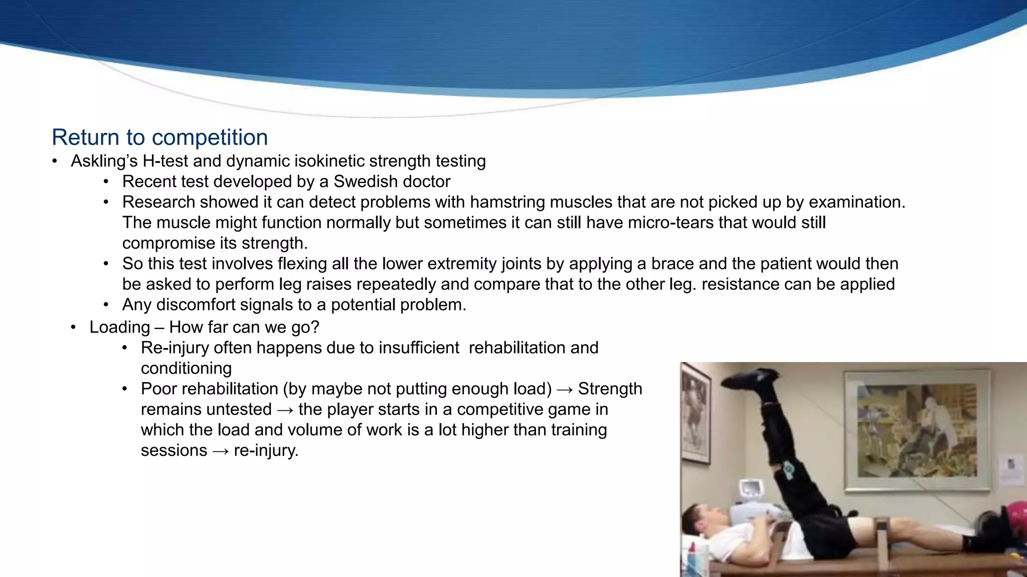 Return to competition
• Askling’s H-test and dynamic isokinetic strength testing
• Recent test developed by a Swedish doctor
• Research showed it can detect problems with hamstring muscles that are not picked up by examination.
The muscle might function normally but sometimes it can still have micro-tears that would still
compromise its strength.
• So this test involves flexing all the lower extremity joints by applying a brace and the patient would then
be asked to perform leg raises repeatedly and compare that to the other leg. resistance can be applied
• Any discomfort signals to a potential problem.
• Loading – How far can we go?
• Re-injury often happens due to insufficient rehabilitation and
conditioning
• Poor rehabilitation (by maybe not putting enough load) → Strength
remains untested → the player starts in a competitive game in
which the load and volume of work is a lot higher than training
sessions → re-injury.
 