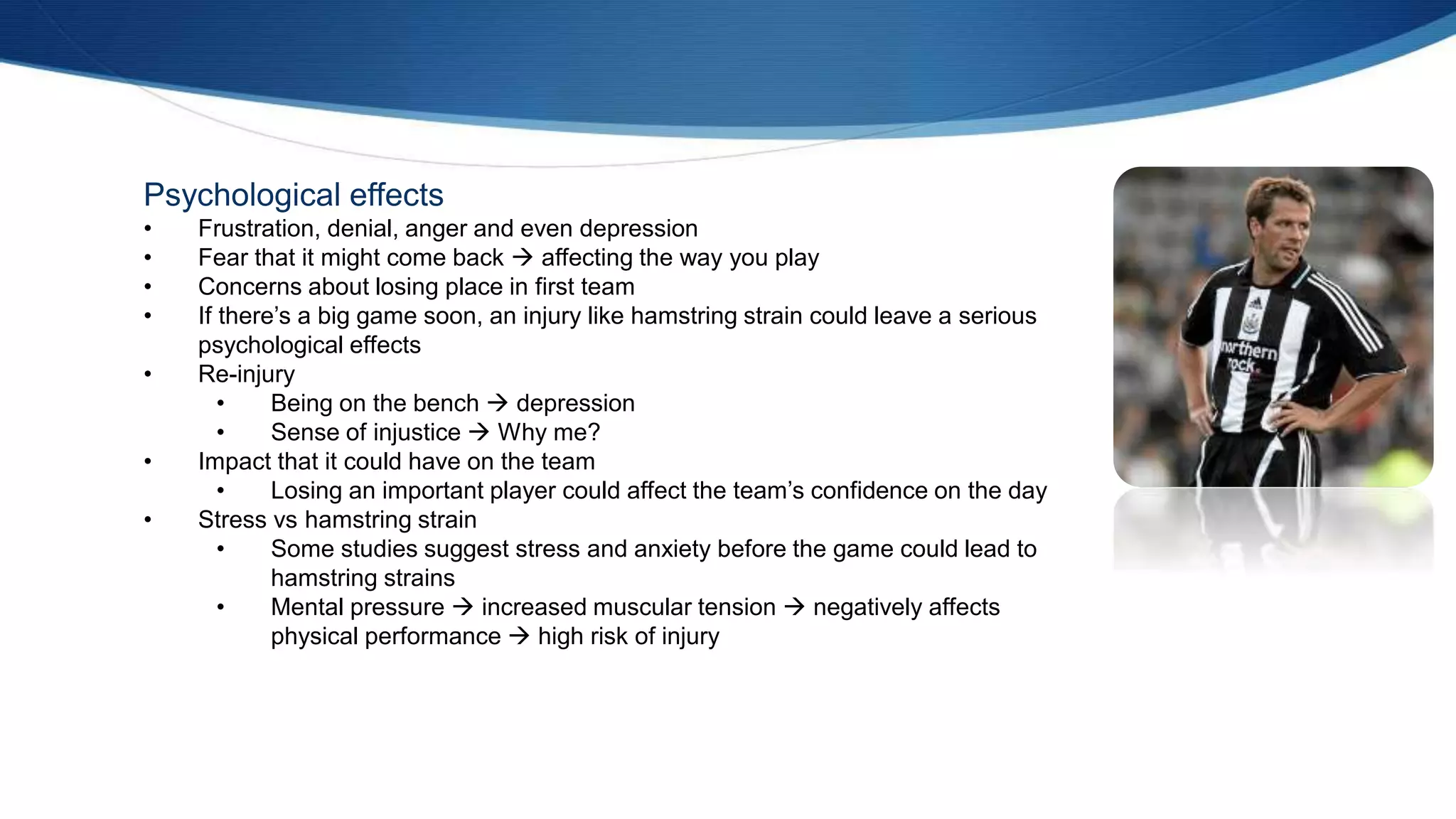 Psychological effects
• Frustration, denial, anger and even depression
• Fear that it might come back  affecting the way you play
• Concerns about losing place in first team
• If there’s a big game soon, an injury like hamstring strain could leave a serious
psychological effects
• Re-injury
• Being on the bench  depression
• Sense of injustice  Why me?
• Impact that it could have on the team
• Losing an important player could affect the team’s confidence on the day
• Stress vs hamstring strain
• Some studies suggest stress and anxiety before the game could lead to
hamstring strains
• Mental pressure  increased muscular tension  negatively affects
physical performance  high risk of injury
 