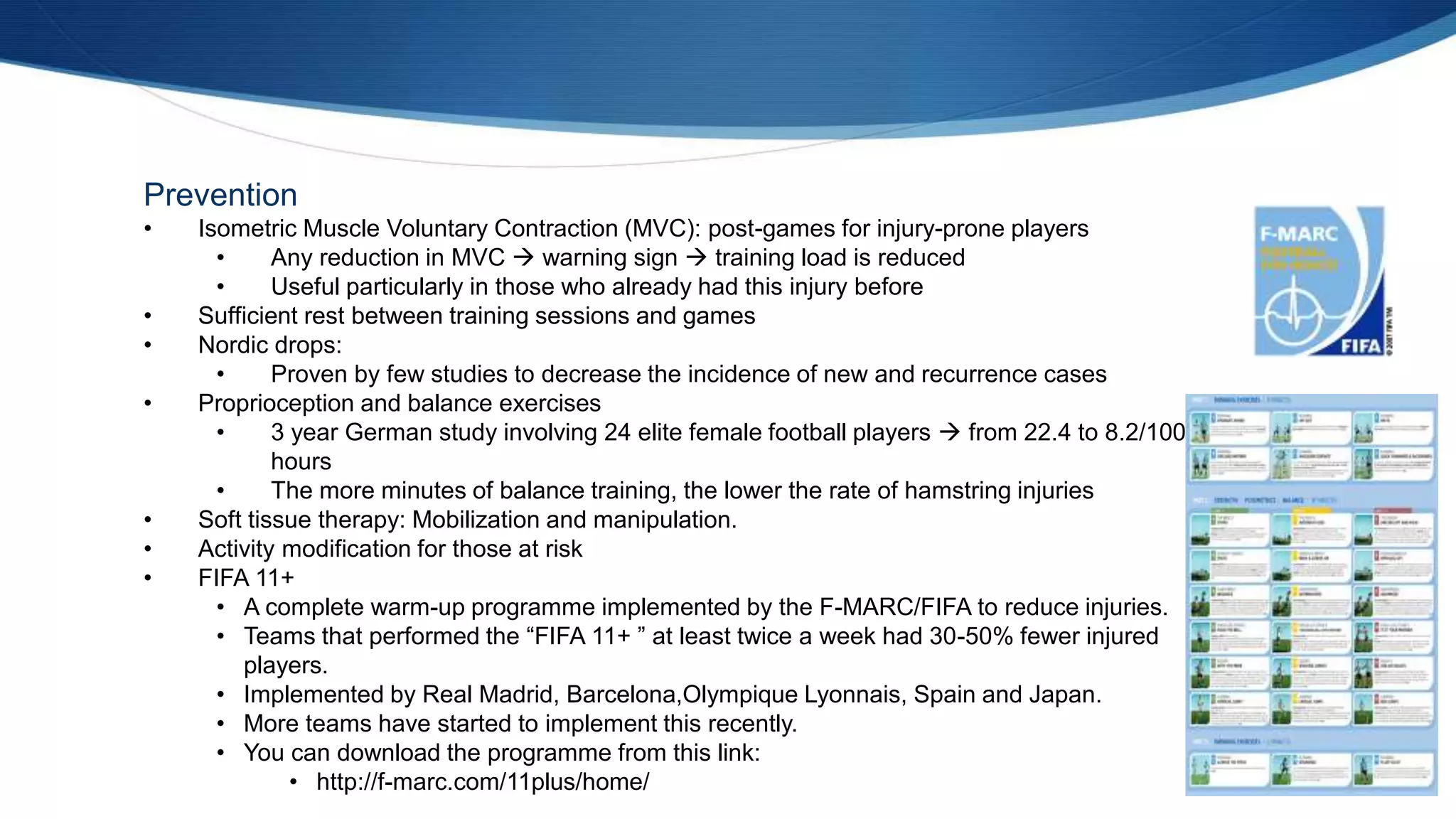 Prevention
• Isometric Muscle Voluntary Contraction (MVC): post-games for injury-prone players
• Any reduction in MVC  warning sign  training load is reduced
• Useful particularly in those who already had this injury before
• Sufficient rest between training sessions and games
• Nordic drops:
• Proven by few studies to decrease the incidence of new and recurrence cases
• Proprioception and balance exercises
• 3 year German study involving 24 elite female football players  from 22.4 to 8.2/1000
hours
• The more minutes of balance training, the lower the rate of hamstring injuries
• Soft tissue therapy: Mobilization and manipulation.
• Activity modification for those at risk
• FIFA 11+
• A complete warm-up programme implemented by the F-MARC/FIFA to reduce injuries.
• Teams that performed the “FIFA 11+ ” at least twice a week had 30-50% fewer injured
players.
• Implemented by Real Madrid, Barcelona,Olympique Lyonnais, Spain and Japan.
• More teams have started to implement this recently.
• You can download the programme from this link:
• http://f-marc.com/11plus/home/
 