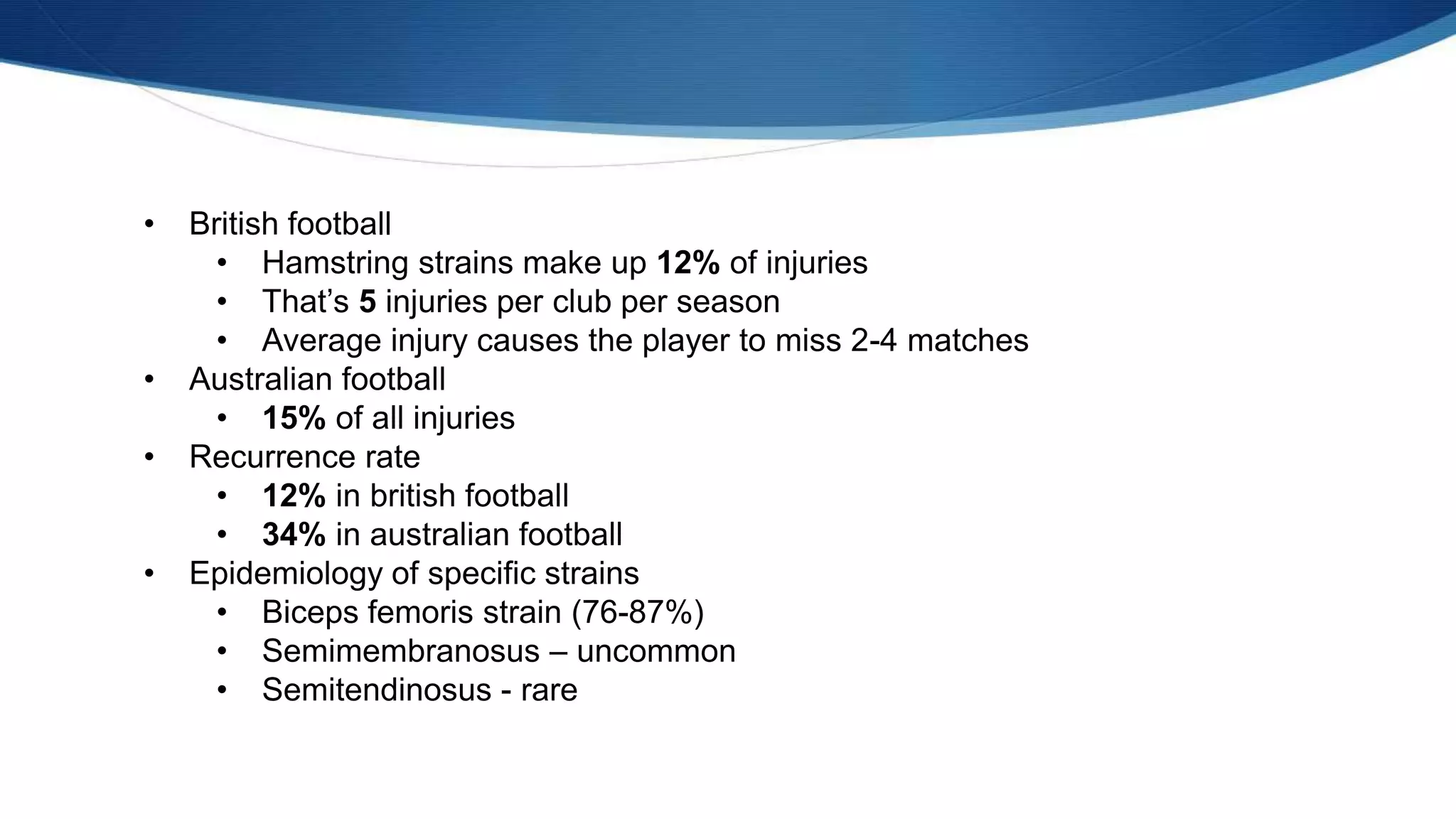 • British football
• Hamstring strains make up 12% of injuries
• That’s 5 injuries per club per season
• Average injury causes the player to miss 2-4 matches
• Australian football
• 15% of all injuries
• Recurrence rate
• 12% in british football
• 34% in australian football
• Epidemiology of specific strains
• Biceps femoris strain (76-87%)
• Semimembranosus – uncommon
• Semitendinosus - rare
 