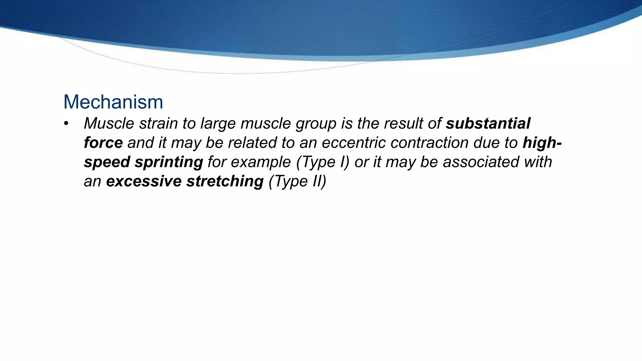 Mechanism
• Muscle strain to large muscle group is the result of substantial
force and it may be related to an eccentric contraction due to high-
speed sprinting for example (Type I) or it may be associated with
an excessive stretching (Type II)
 