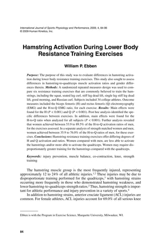 84
International Journal of Sports Physiology and Performance, 2009, 4, 84-96
© 2009 Human Kinetics, Inc.
Hamstring Activation During Lower Body
Resistance Training Exercises
William P. Ebben
Purpose: The purpose of this study was to evaluate differences in hamstring activa-
tion during lower body resistance training exercises. This study also sought to assess
differences in hamstring-to-quadriceps muscle activation ratios and gender differ-
ences therein. Methods: A randomized repeated measures design was used to com-
pare six resistance training exercises that are commonly believed to train the ham-
strings, including the squat, seated leg curl, stiff leg dead lift, single leg stiff leg dead
lift, good morning, and Russian curl. Subjects included 34 college athletes. Outcome
measures included the biceps femoris (H) and rectus femoris (Q) electromyography
(EMG) and the H-to-Q EMG ratio, for each exercise. Results: Main effects were
found for the H (P < 0.001) and Q (P < 0.001). Post hoc analysis identified the spe-
cific differences between exercises. In addition, main effects were found for the
H-to-Q ratio when analyzed for all subjects (P < 0.001). Further analysis revealed
that women achieved between 53.9 to 89.5% of the H-to-Q activation ratios of men,
for the exercises assessed. In a separate analysis of strength matched women and men,
women achieved between 35.9 to 76.0% of the H-to-Q ratios of men, for these exer-
cises. Conclusions: Hamstring resistance training exercises offer differing degrees of
H and Q activation and ratios. Women compared with men, are less able to activate
the hamstrings and/or more able to activate the quadriceps. Women may require dis-
proportionately greater training for the hamstrings compared with the quadriceps.
Keywords: injury prevention, muscle balance, co-contraction, knee, strength
training
The hamstring muscle group is the most frequently injured, representing
approximately 12 to 24% of all athletic injuries.1,2 These injuries may be due to
disproportionate training performed for the quadriceps,3 with hamstring strains
occurring more frequently in those who demonstrated hamstring weakness, and
lower hamstring-to-quadriceps strength ratios.2 Thus, hamstring strength is impor-
tant for athletic performance and injury prevention in a variety of sports.4
In addition to hamstring strains, anterior cruciate ligament (ACL) injuries are
common. For female athletes, ACL injuries account for 69.0% of all serious knee
Ebben is with the Program in Exercise Science, Marquette University, Milwaukee, WI.
 