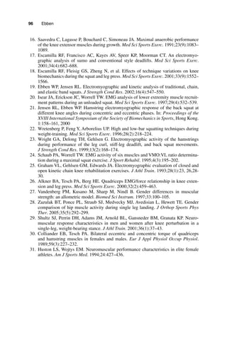 96   Ebben
	16.	 Saavedra C, Lagasse P, Bouchard C, Simoneau JA. Maximal anaerobic performance
of the knee extensor muscles during growth. Med Sci Sports Exerc. 1991;23(9):1083–
1089.
	17.	 Escamilla RF, Francisco AC, Kayes AV, Speer KP, Moorman CT. An electromyo-
graphic analysis of sumo and conventional style deadlifts. Med Sci Sports Exerc.
2001;34(4):682–688.
	18.	 Escamilla RF, Fleisig GS, Zheng N, et al. Effects of technique variations on knee
biomechanics during the squat and leg press. Med Sci Sports Exerc. 2001;33(9):1552–
1566.
	19.	 Ebben WP, Jensen RL. Electromyographic and kinetic analysis of traditional, chain,
and elastic band squats. J Strength Cond Res. 2002;16(4):547–550.
	20.	 Isear JA, Erickson JC, Worrell TW. EMG analysis of lower extremity muscle recruit-
ment patterns during an unloaded squat. Med Sci Sports Exerc. 1997;29(4):532–539.
	21.	 Jensen RL, Ebben WP. Hamstring electromyographic response of the back squat at
different knee angles during concentric and eccentric phases. In: Proceedings of the
XVIII International Symposium of the Society of Biomechanics in Sports, Hong Kong.
1:158–161, 2000
	22.	 Wretenberg P, Feng Y, Arborelius UP. High and low-bar squatting techniques during
weight-training. Med Sci Sports Exerc. 1996;28(2):218–224.
	23.	 Wright GA, Delong TH, Gehlsen G. Electromyographic activity of the hamstrings
during performance of the leg curl, stiff-leg deadlift, and back squat movements.
J Strength Cond Res. 1999;13(2):168–174.
	24.	 Schaub PA, Worrell TW. EMG activity of six muscles and VMO:VL ratio determina-
tion during a maximal squat exercise. J Sport Rehabil. 1995;4(3):195–202.
	25.	 Graham VL, Gehlsen GM, Edwards JA. Electromyographic evaluation of closed and
open kinetic chain knee rehabilitation exercises. J Athl Train. 1993;28(1):23, 26,28-
30.
	26.	 Alkner BA, Tesch PA, Berg HE. Quadriceps EMG/force relationship in knee exten-
sion and leg press. Med Sci Sports Exerc. 2000;32(2):459–463.
	27.	 Vandenberg PM, Kusano M, Sharp M, Nindl B. Gender differences in muscular
strength: an allometric model. Biomed Sci Instrum. 1997;33:100–105.
	28.	 Zazulak BT, Ponce PL, Straub SJ, Medvecky MJ, Avedisian L, Hewett TE. Gender
comparison of hip muscle activity during single leg landing. J Orthop Sports Phys
Ther. 2005;35(5):292–299.
	29.	 Shultz SJ, Perrin DH, Adams JM, Arnold BL, Gansneder BM, Granata KP. Neuro-
muscular response characteristics in men and women after knee perturbation in a
single-leg, weight-bearing stance. J Athl Train. 2001;36(1):37–43.
	30.	 Colliander EB, Tesch PA. Bilateral eccentric and concentric torque of quadriceps
and hamstring muscles in females and males. Eur J Appl Physiol Occup Physiol.
1989;59(3):227–232.
	31.	 Huston LS, Wojtys EM. Neuromuscular performance characteristics in elite female
athletes. Am J Sports Med. 1994;24:427–436.
 