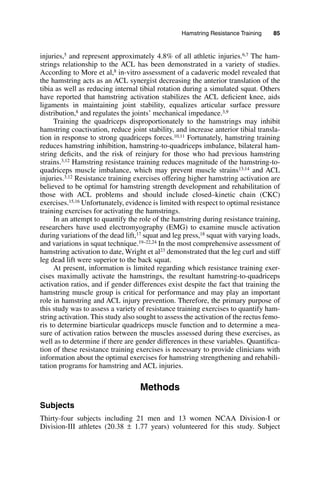 Hamstring Resistance Training   85
injuries,5 and represent approximately 4.8% of all athletic injuries.6,7 The ham-
strings relationship to the ACL has been demonstrated in a variety of studies.
According to More et al,8 in-vitro assessment of a cadaveric model revealed that
the hamstring acts as an ACL synergist decreasing the anterior translation of the
tibia as well as reducing internal tibial rotation during a simulated squat. Others
have reported that hamstring activation stabilizes the ACL deficient knee, aids
ligaments in maintaining joint stability, equalizes articular surface pressure
distribution,8 and regulates the joints’ mechanical impedance.3,9
Training the quadriceps disproportionately to the hamstrings may inhibit
hamstring coactivation, reduce joint stability, and increase anterior tibial transla-
tion in response to strong quadriceps forces.10,11 Fortunately, hamstring training
reduces hamstring inhibition, hamstring-to-quadriceps imbalance, bilateral ham-
string deficits, and the risk of reinjury for those who had previous hamstring
strains.3,12 Hamstring resistance training reduces magnitude of the hamstring-to-
quadriceps muscle imbalance, which may prevent muscle strains13,14 and ACL
injuries.3,12 Resistance training exercises offering higher hamstring activation are
believed to be optimal for hamstring strength development and rehabilitation of
those with ACL problems and should include closed–kinetic chain (CKC)
exercises.15,16 Unfortunately, evidence is limited with respect to optimal resistance
training exercises for activating the hamstrings.
In an attempt to quantify the role of the hamstring during resistance training,
researchers have used electromyography (EMG) to examine muscle activation
during variations of the dead lift,17 squat and leg press,18 squat with varying loads,
and variations in squat technique.19–22,24 In the most comprehensive assessment of
hamstring activation to date, Wright et al23 demonstrated that the leg curl and stiff
leg dead lift were superior to the back squat.
At present, information is limited regarding which resistance training exer-
cises maximally activate the hamstrings, the resultant hamstring-to-quadriceps
activation ratios, and if gender differences exist despite the fact that training the
hamstring muscle group is critical for performance and may play an important
role in hamstring and ACL injury prevention. Therefore, the primary purpose of
this study was to assess a variety of resistance training exercises to quantify ham-
string activation. This study also sought to assess the activation of the rectus femo-
ris to determine biarticular quadriceps muscle function and to determine a mea-
sure of activation ratios between the muscles assessed during these exercises, as
well as to determine if there are gender differences in these variables. Quantifica-
tion of these resistance training exercises is necessary to provide clinicians with
information about the optimal exercises for hamstring strengthening and rehabili-
tation programs for hamstring and ACL injuries.
Methods
Subjects
Thirty-four subjects including 21 men and 13 women NCAA Division-I or
Division-III athletes (20.38 ± 1.77 years) volunteered for this study. Subject
 
