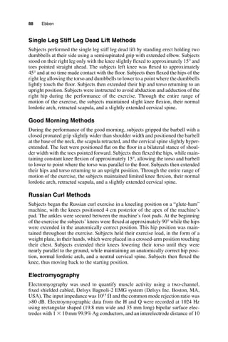 88   Ebben
Single Leg Stiff Leg Dead Lift Methods
Subjects performed the single leg stiff leg dead lift by standing erect holding two
dumbbells at their side using a semisupinated grip with extended elbow. Subjects
stood on their right leg only with the knee slightly flexed to approximately 15° and
toes pointed straight ahead. The subjects left knee was flexed to approximately
45° and at no time made contact with the floor. Subjects then flexed the hips of the
right leg allowing the torso and dumbbells to lower to a point where the dumbbells
lightly touch the floor. Subjects then extended their hip and torso returning to an
upright position. Subjects were instructed to avoid abduction and adduction of the
right hip during the performance of the exercise. Through the entire range of
motion of the exercise, the subjects maintained slight knee flexion, their normal
lordotic arch, retracted scapula, and a slightly extended cervical spine.
Good Morning Methods
During the performance of the good morning, subjects gripped the barbell with a
closed pronated grip slightly wider than shoulder width and positioned the barbell
at the base of the neck, the scapula retracted, and the cervical spine slightly hyper-
extended. The feet were positioned flat on the floor in a bilateral stance of shoul-
der width with the toes pointed forward. Subjects then flexed the hips, while main-
taining constant knee flexion of approximately 15°, allowing the torso and barbell
to lower to point where the torso was parallel to the floor. Subjects then extended
their hips and torso returning to an upright position. Through the entire range of
motion of the exercise, the subjects maintained limited knee flexion, their normal
lordotic arch, retracted scapula, and a slightly extended cervical spine.
Russian Curl Methods
Subjects began the Russian curl exercise in a kneeling position on a “glute-ham”
machine, with the knees positioned 4 cm posterior of the apex of the machine’s
pad. The ankles were secured between the machine’s foot pads. At the beginning
of the exercise the subjects’ knees were flexed at approximately 90° while the hips
were extended in the anatomically correct position. This hip position was main-
tained throughout the exercise. Subjects held their exercise load, in the form of a
weight plate, in their hands, which were placed in a crossed-arm position touching
their chest. Subjects extended their knees lowering their torso until they were
nearly parallel to the ground, while maintaining an anatomically correct hip posi-
tion, normal lordotic arch, and a neutral cervical spine. Subjects then flexed the
knee, thus moving back to the starting position.
Electromyography
Electromyography was used to quantify muscle activity using a two-channel,
fixed shielded cabled, Delsys Bagnoli-2 EMG system (Delsys Inc. Boston, MA,
USA). The input impedance was 1015 Ω and the common mode rejection ratio was
>80 dB. Electroymyographic data from the H and Q were recorded at 1024 Hz
using rectangular shaped (19.8 mm wide and 35 mm long) bipolar surface elec-
trodes with 1 × 10 mm 99.9% Ag conductors, and an interelectrode distance of 10
 