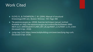 Work Cited
 FLOYD, R., & THOMPSON, C. W. (2004). Manual of structural
Kinesiology(19th ed.). Boston: McGraw- Hill. Page 368.
 Tle.westone.wa.gov.au. (2018). Exercise technique manual. [online]
Available at: http://tle.westone.wa.gov.au/content/file/bd2bebeb-d966-
48c9-a121-c89030eab457/1/805_007_2b.zip/fit007_2_lr1/fit007_2_lr1_1.htm
[Accessed 6 Apr. 2018].
 Lying Leg Curls. https://www.bodybuilding.com/exercises/lying-leg-curls.
(Accessed 6 Apr 2018).
 