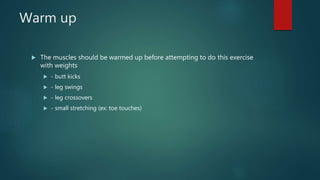 Warm up
 The muscles should be warmed up before attempting to do this exercise
with weights
 - butt kicks
 - leg swings
 - leg crossovers
 - small stretching (ex: toe touches)
 