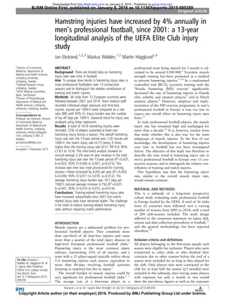 Hamstring injuries have increased by 4% annually in
men’s professional football, since 2001: a 13-year
longitudinal analysis of the UEFA Elite Club injury
study
Jan Ekstrand,1,2,3
Markus Waldén,1,2
Martin Hägglund2,4
1
Division of Community
Medicine, Department of
Medical and Health Sciences,
Linköping University,
Linköping, Sweden
2
Football Research Group,
Linköping, Sweden
3
UEFA Medical Committee,
Nyon, Switzerland
4
Division of Physiotherapy,
Department of Medical and
Health Sciences, Linköping
University, Linköping, Sweden
Correspondence to
Professor Jan Ekstrand, Division
of Community Medicine,
Department of Medical and
Health Sciences, Linköping
University, Hertig Karlsgatan
13B, Linköping S-582 21,
Sweden;
jan.ekstrand@telia.com
Accepted 11 December 2015
To cite: Ekstrand J,
Waldén M, Hägglund M. Br
J Sports Med Published
Online First: [please include
Day Month Year]
doi:10.1136/bjsports-2015-
095359
ABSTRACT
Background There are limited data on hamstring
injury rates over time in football.
Aim To analyse time trends in hamstring injury rates in
male professional footballers over 13 consecutive
seasons and to distinguish the relative contribution of
training and match injuries.
Methods 36 clubs from 12 European countries were
followed between 2001 and 2014. Team medical staff
recorded individual player exposure and time-loss
injuries. Injuries per 1000 h were compared as a rate
ratio (RR) with 95% CI. Injury burden was the number
of lay off days per 1000 h. Seasonal trend for injury was
analysed using linear regression.
Results A total of 1614 hamstring injuries were
recorded; 22% of players sustained at least one
hamstring injury during a season. The overall hamstring
injury rate over the 13-year period was 1.20 injuries per
1000 h; the match injury rate (4.77) being 9 times
higher than the training injury rate (0.51; RR 9.4; 95%
CI 8.5 to 10.4). The time-trend analysis showed an
annual average 2.3% year on year increase in the total
hamstring injury rate over the 13-year period (R2
=0.431,
b=0.023, 95% CI 0.006 to 0.041, p=0.015). This
increase over time was most pronounced for training
injuries—these increased by 4.0% per year (R2
=0.450,
b=0.040, 95% CI 0.011 to 0.070, p=0.012). The
average hamstring injury burden was 19.7 days per
1000 h (annual average increase 4.1%) (R2
=0.437,
b=0.041, 95% CI 0.010 to 0.072, p=0.014).
Conclusions Training-related hamstring injury rates
have increased substantially since 2001 but match-
related injury rates have remained stable. The challenge
is for clubs to reduce training-related hamstring injury
rates without impairing match performance.
INTRODUCTION
Muscle injuries are a substantial problem for pro-
fessional football players. They constitute more
than one-third of all time-loss injuries and cause
more than a quarter of the total injury absence in
high-level European professional football clubs.1
Hamstring injury is the most common injury
subtype, representing 12% of all injuries, and a
team with a 25 player-squad typically suffers about
5–6 hamstring injuries each season, equivalent to
more than 80 days involving football activities
(training or matches) lost due to injury.1
The overall burden of muscle injuries could be
very signiﬁcant for professional football clubs.2 3
The average cost of a ﬁrst-team player in a
professional team being injured for 1 month is cal-
culated to be around €500 000.4
Eccentric muscle
strength training has been promoted as a method
to prevent hamstring injuries.5–10
In a randomised
controlled trial (RCT), eccentric training with the
‘Nordic hamstring (NH) exercise’ signiﬁcantly
decreased the rate of hamstring injuries in Danish
elite, subelite and amateur players,8
and in Dutch
amateur players.9
However, adoption and imple-
mentation of the NH exercise programme in men’s
professional football in Europe is low, too low to
expect any overall effect on hamstring injury rates
from.11
In male professional football players, the muscle
injury rate has remained high and unchanged for
more than a decade.12
It is, however, unclear from
that study whether this is also true for the main
subgroups of muscle injuries. To the best of our
knowledge, the development of hamstring injuries
over time in football has not been investigated
before. The objective of this study was therefore to
describe the time trend in hamstring injury rate in
men’s professional football in Europe over 13 con-
secutive seasons, and to distinguish the relative con-
tribution of training and match injuries.
Our hypothesis was that the hamstring injury
rate, similar to the overall muscle injury rate,
would remain constant.
MATERIAL AND METHODS
This is a substudy of a long-term prospective
cohort study evaluating male professional football
in Europe funded by the UEFA. A total of 36 clubs
from 12 countries were followed over a varying
number of seasons from 2001 to 2014, with a total
of 209 club-seasons included. The study design
adhered to the consensus statement on injury deﬁ-
nitions and data collection procedures in football,13
and the general methodology has been reported
elsewhere.14
Inclusion criteria and deﬁnitions
All players belonging to the ﬁrst-team squads each
season were eligible for inclusion. Players who were
transferred to other clubs or who ﬁnished their
contracts due to other reasons before the end of a
season were included for as long as they played for
the club. Only players who were contracted to the
club for at least half the season (≥5 months) were
included in this substudy, since having many players
with exposure for only a month or two would
skew the prevalence ﬁgures as well as the exposure
Ekstrand J, et al. Br J Sports Med 2016;0:1–8. doi:10.1136/bjsports-2015-095359 1
Original article
BJSM Online First, published on January 8, 2016 as 10.1136/bjsports-2015-095359
Copyright Article author (or their employer) 2016. Produced by BMJ Publishing Group Ltd under licence.
group.bmj.comon January 9, 2016 - Published byhttp://bjsm.bmj.com/Downloaded from
 