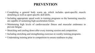 PREVENTION
• Completing a general body warm up, which includes sport-specific muscle
stretching as well as sport specific skill drills.
• Including appropriate speed work in training programs so the hamstring muscles
are capable of sustaining high acceleration forces.
• Maintaining high levels of cardiovascular fitness and muscular endurance to
prevent fatigue.
• Stretching and cooling down after every training session and competition.
• Including stretching and strengthening exercises in weekly training programs.
• Undertaking training prior to competition to ensure readiness to play.
 