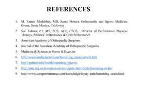 REFERENCES
1. M. Ramin Modabber, MD, Santa Monica Orthopaedic and Sports Medicine
Group, Santa Monica, California
2. Sue Falsone PT, MS, SCS, ATC, CSCS, Director of Performance Physical
Therapy, Athletes’ Performance & Core Performance
3. American Academy of Orthopaedic Surgeons
4. Journal of the American Academy of Orthopaedic Surgeons
5. Medicine & Science in Sports & Exercise
6. http://www.medicinenet.com/hamstring_injury/article.htm
7. http://patient.info/health/hamstring-injuries
8. http://sma.org.au/resources-advice/injury-fact-sheets/hamstring-strain/
9. http://www.coreperformance.com/knowledge/injury-pain/hamstring-strain.html
 
