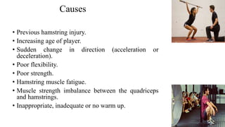 Causes Cont..
Proven risk factors:
• Previous hamstring injury.
• Increasing age of player.
• Sudden change in direction (acceleration or
deceleration).risk factors:
• Poor flexibility.
• Poor strength.
• Hamstring muscle fatigue.
• Muscle strength imbalance between the quadriceps
and hamstrings.
• Inappropriate, inadequate or no warm up.
 