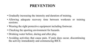 PREVENTION
• Gradually increasing the intensity and duration of training.
• Allowing adequate recovery time between workouts or training
sessions.
• Wearing the right protective equipment including footwear.
• Checking the sporting environment for hazards.
• Drinking water before, during and after play.
• Avoiding activities that cause pain. If pain does occur, discontinuing
the activity immediately and commencing RICE.
 
