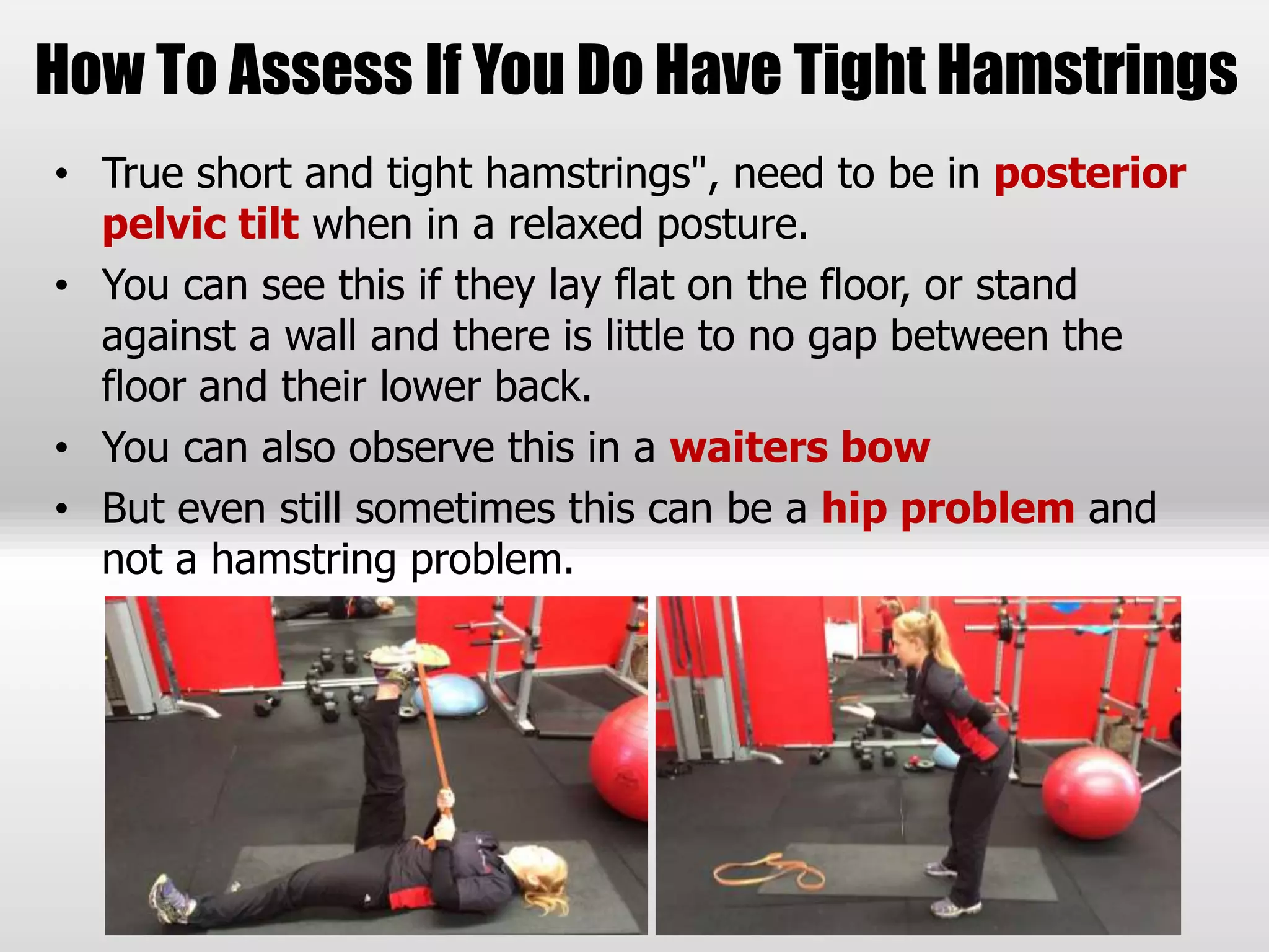 How To Assess If You Do Have Tight Hamstrings
• True short and tight hamstrings", need to be in posterior
pelvic tilt when in a relaxed posture.
• You can see this if they lay flat on the floor, or stand
against a wall and there is little to no gap between the
floor and their lower back.
• You can also observe this in a waiters bow
• But even still sometimes this can be a hip problem and
not a hamstring problem.
 