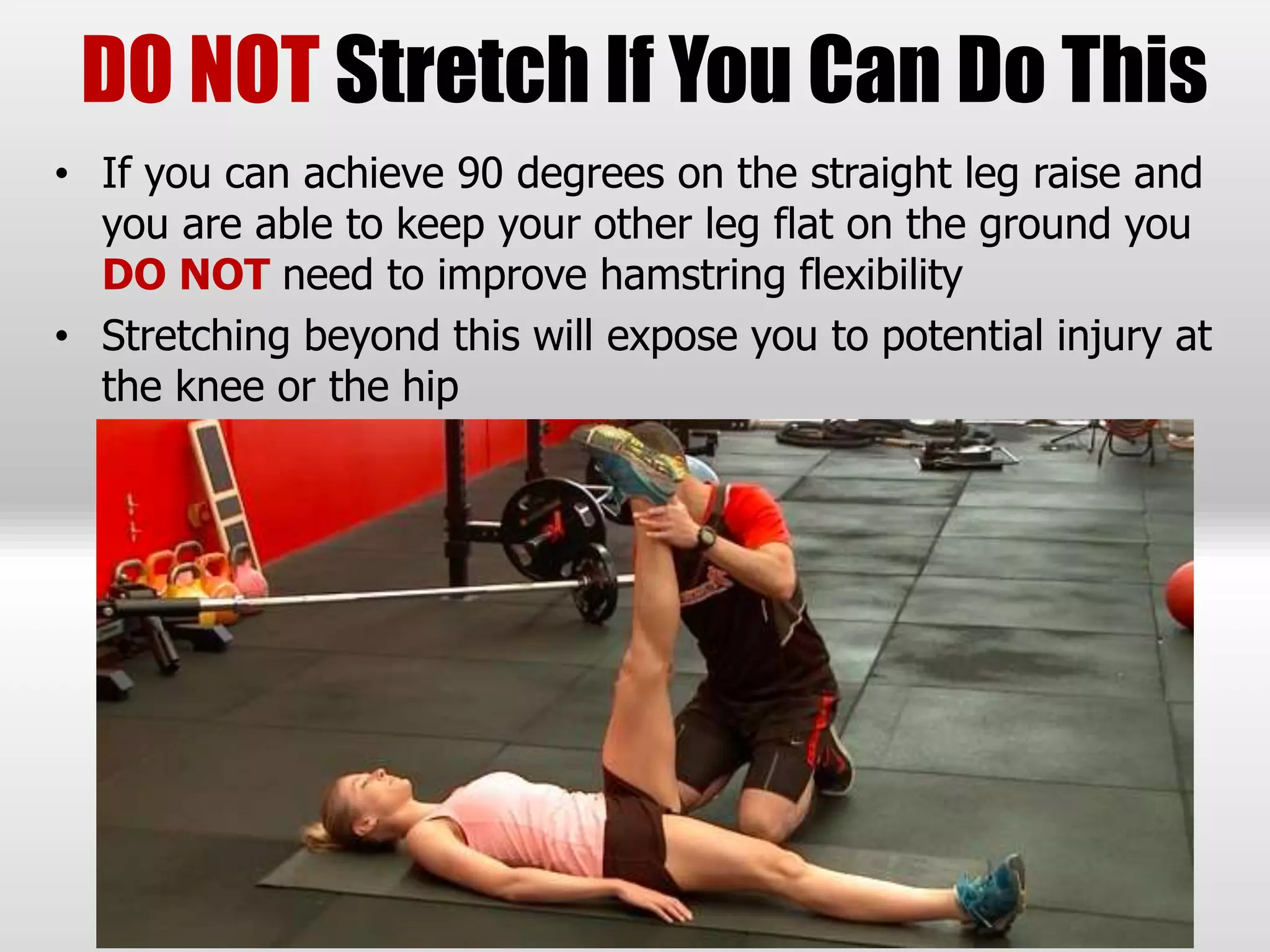 DO NOT Stretch If You Can Do This
• If you can achieve 90 degrees on the straight leg raise and
you are able to keep your other leg flat on the ground you
DO NOT need to improve hamstring flexibility
• Stretching beyond this will expose you to potential injury at
the knee or the hip
 