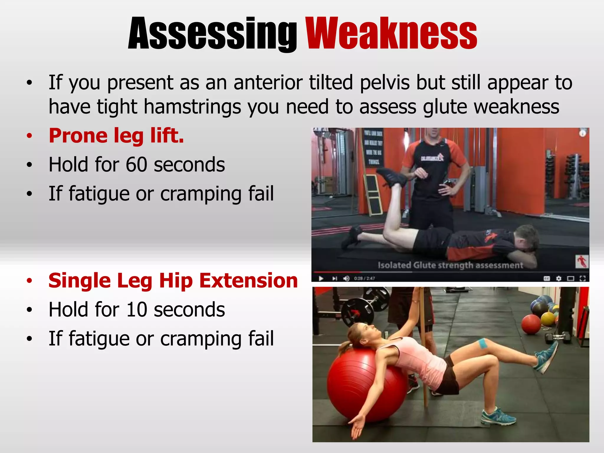 Assessing Weakness
• If you present as an anterior tilted pelvis but still appear to
have tight hamstrings you need to assess glute weakness
• Prone leg lift.
• Hold for 60 seconds
• If fatigue or cramping fail
• Single Leg Hip Extension
• Hold for 10 seconds
• If fatigue or cramping fail
 