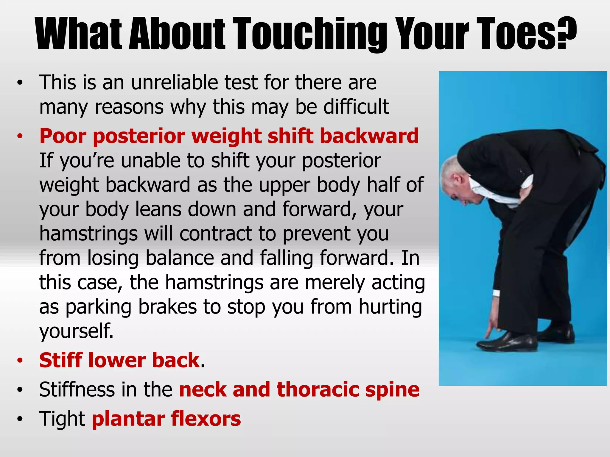 What About Touching Your Toes?
• This is an unreliable test for there are
many reasons why this may be difficult
• Poor posterior weight shift backward
If you’re unable to shift your posterior
weight backward as the upper body half of
your body leans down and forward, your
hamstrings will contract to prevent you
from losing balance and falling forward. In
this case, the hamstrings are merely acting
as parking brakes to stop you from hurting
yourself.
• Stiff lower back.
• Stiffness in the neck and thoracic spine
• Tight plantar flexors
 