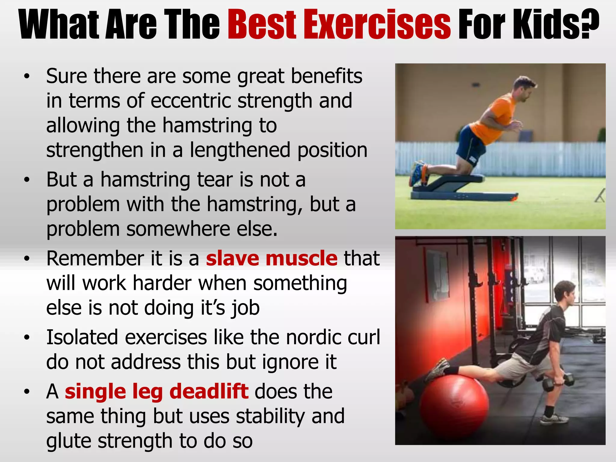 • Sure there are some great benefits
in terms of eccentric strength and
allowing the hamstring to
strengthen in a lengthened position
• But a hamstring tear is not a
problem with the hamstring, but a
problem somewhere else.
• Remember it is a slave muscle that
will work harder when something
else is not doing it’s job
• Isolated exercises like the nordic curl
do not address this but ignore it
• A single leg deadlift does the
same thing but uses stability and
glute strength to do so
What Are The Best Exercises For Kids?
 