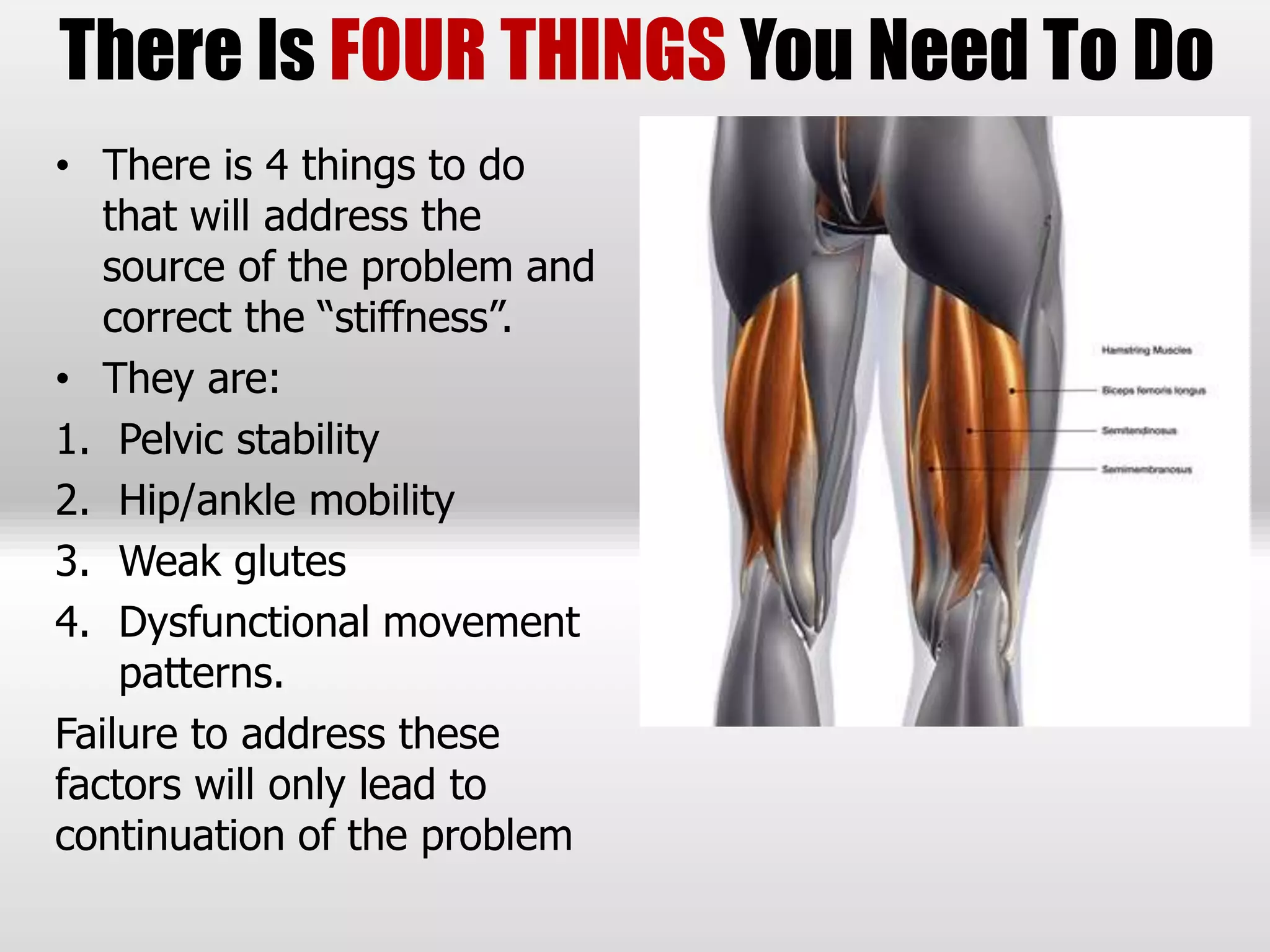 • There is 4 things to do
that will address the
source of the problem and
correct the “stiffness”.
• They are:
1. Pelvic stability
2. Hip/ankle mobility
3. Weak glutes
4. Dysfunctional movement
patterns.
Failure to address these
factors will only lead to
continuation of the problem
There Is FOUR THINGS You Need To Do
 