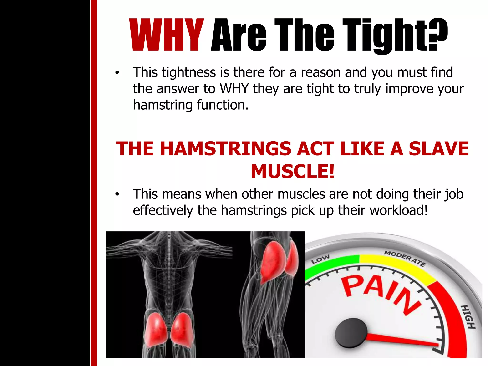 WHY Are The Tight?
• This tightness is there for a reason and you must find
the answer to WHY they are tight to truly improve your
hamstring function.
THE HAMSTRINGS ACT LIKE A SLAVE
MUSCLE!
• This means when other muscles are not doing their job
effectively the hamstrings pick up their workload!
 