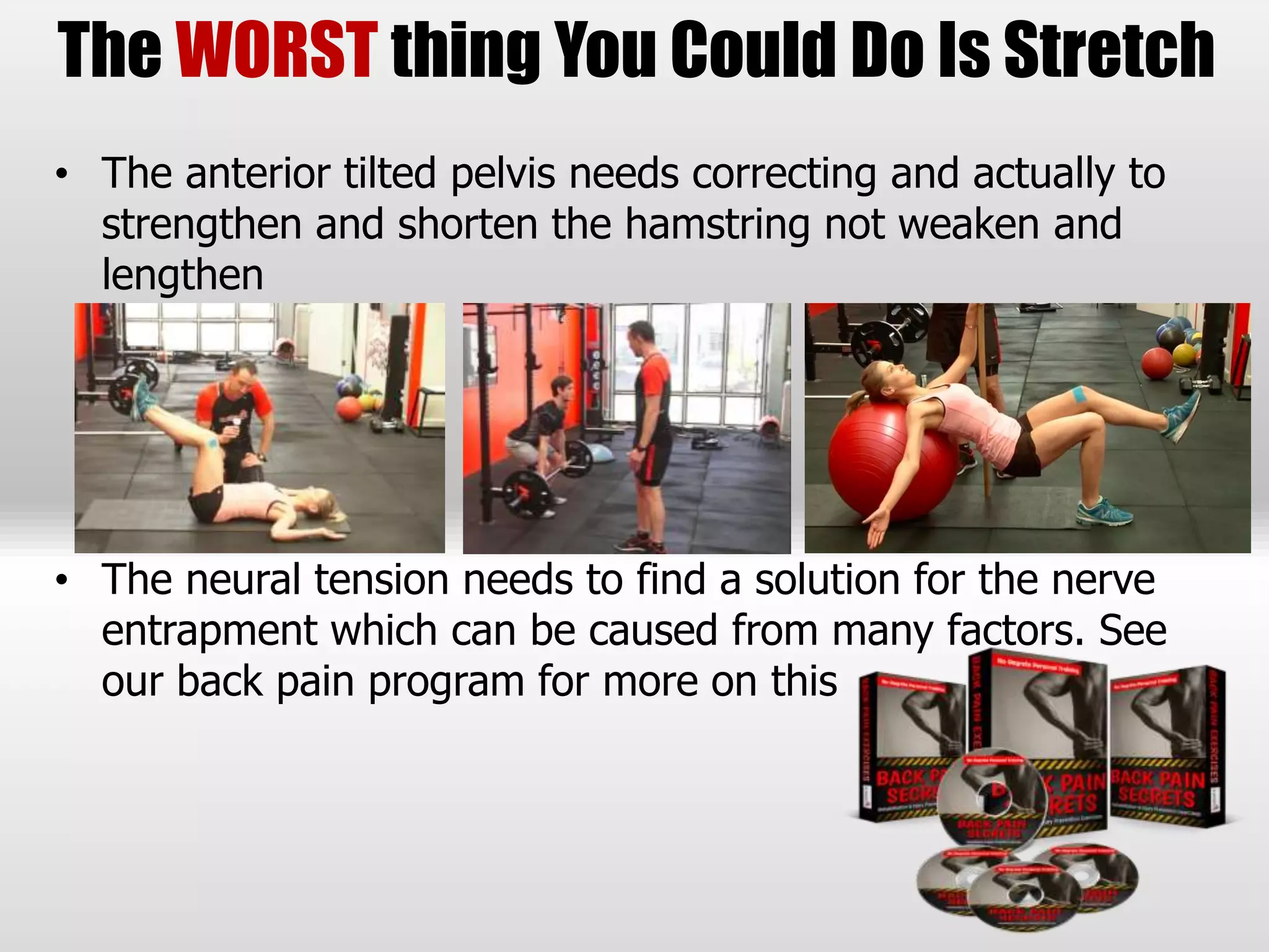 • The anterior tilted pelvis needs correcting and actually to
strengthen and shorten the hamstring not weaken and
lengthen
• The neural tension needs to find a solution for the nerve
entrapment which can be caused from many factors. See
our back pain program for more on this
The WORST thing You Could Do Is Stretch
 