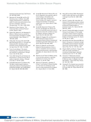 hamstring muscle strain injury. Gait Posture
29: 332–338, 2009.
77. Slavotinek JP, Verrall GM, and Fon GT.
Hamstring injury in athletes: Using MR
imaging measurements to compare the
extent of muscle injury with amount of time
lost from competition. AJR Am J
Roentgenology 179: 1621–1628, 2002.
78. Standring S. Grays Anatomy: “The
Anatomical Basis of Clinical Practice”.
London: Elsevier, 2004.
79. Subasi SS, Gelecek N, and Aksakoglu G.
Effects of different warm-up periods on
knee proprioception and balance in healthy
young individuals. J Sport Rehabil 17:
186–205, 2008.
80. Thelen DG, Chumanou ES, Hoerth DM,
Best TM, Swanson SC, Li L, Young M, and
Heiderscheit BC. Hamstring muscle
kinematics during treadmill sprinting. Med
Sci Sport Exerc 37: 108–114, 2005.
81. Turner A and Jeffreys I. The stretch-
shortening cycle: Proposed mechanisms
and methods for enhancement. Strength
Cond J 32: 87–99, 2010.
82. Turner AM, Owings M, and Schwane JA.
Improvement in running economy after 6
weeks of plyometric training. J Strength
Cond Res 17: 60–67, 2003.
83. Verrall GM, Slavotinek JP, and Barnes PG.
The effect of sports speciﬁc training on
reducing the incidence of hamstring injuries in
professional Australian rules football players.
Br J Sports Med 39: 363–368, 2005.
84. Verrall GM, Slavotinek JP, Barnes PG, and
Fon G. Diagnostic and prognostic value of
clinical ﬁndings in 83 athletes with
posterior thigh injury: Comparison of
clinical ﬁndings with magnetic resonance
imaging documentation of hamstring
muscle strain. Am J Sports Med 31: 969–
973, 2003.
85. Verrall GM, Slavotinek JP, Barnes PG,
Fon GT, and Spriggins AJ. Clinical risk
factors for hamstring muscle strain injury: A
prospective study with correlation of injury
by magnetic resonance imaging. Br J
Sports Med 35: 435–440, 2001.
86. Walden M, Hagglund M, and Ekstrand J.
UEFA Champions league study: A
prospective study of injuries in professional
football during the 2001-2002 season. Br J
Sports Med 39: 542–546, 2005.
87. Warren P, Gabbe B, and Schneider-
Kolsky M. Clinical predictors of time to
return to competition and of recurrence
following hamstring strain in elite Australian
footballers. Br J Sports Med 44: 415–419,
2011.
88. Weimann K and Tidow G. Relative activity
of hip and knee extensors in sprinting—
Implications for training. New Stud
Athletics 10: 29–49, 1995.
89. Witvrouw E, Danneels L, Asselman P,
D’Have T, and Cambier D. Muscle ﬂexibility
as a risk factor for developing muscle
injuries in male professional soccer players.
Am J Sports Med 31: 41–46, 2003.
90. Wong DP and Wong SHS. Physiological
proﬁle of Asian elite youth soccer players.
J Strength Cond Res 23: 1383–1390,
2009.
91. Woods C, Hawkins RD, Hulse MA, and
Hodson A. The football association medical
research programme: An audit of injuries in
professional football—Analysis of
preseason injuries. Br J Sports Med 36:
436–441, 2002.
92. Woods C, Hawkins RD, Maltby S, Hulse M,
Thomas A, and Hodson A. The football
association medical research programme:
An audit of injuries in professional football—
Analysis of hamstring injuries. Br J Sports
Sci 38: 36–41, 2004.
93. Worrell TW, Perin DH, Gansneder BM, and
Gieck J. Comparison of isokinetic strength
and ﬂexibility measures between hamstring
injured and noninjured athletes. J Orthop
Sports Phys Ther 13: 118–125, 1991.
94. Wright J, Ball N, and Wood L. Fatigue, H/Q
ratios and muscle coactivation in
recreational football players [abstract].
Isokinetics Exerc Sci 17: 161, 2009.
95. Yamamoto T. Relationship between
hamstring strains and leg muscle strength.
A follow-up study of collegiate track and
ﬁeld athletes. J Sports Med Phys Fitness
33: 194–199, 1993.
96. Ytterstad B. The Harstad injury prevention
study: The epidemiology of sports injuries.
An 8 year study. Br J Sports Med 30: 64–
68, 1996.
Hamstring Strain Prevention in Elite Soccer Players
VOLUME 36 | NUMBER 5 | OCTOBER 201420
 
