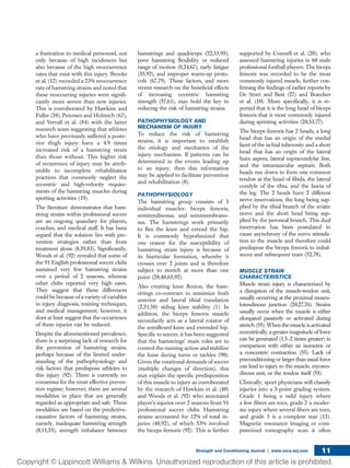 a frustration to medical personnel, not
only because of high incidences but
also because of the high reoccurrence
rates that exist with this injury. Brooks
et al. (12) recorded a 23% reoccurrence
rate of hamstring strains and noted that
these reoccurring injuries were signiﬁ-
cantly more severe than new injuries.
This is corroborated by Hawkins and
Fuller (38), Petersen and Holmich (67),
and Verrall et al. (84) with the latter
research team suggesting that athletes
who have previously suffered a poste-
rior thigh injury have a 4.9 times
increased risk of a hamstring strain
than those without. This higher risk
of recurrence of injury may be attrib-
utable to incomplete rehabilitation
practices that commonly neglect the
eccentric and high-velocity require-
ments of the hamstring muscles during
sporting activities (19).
The literature demonstrates that ham-
string strains within professional soccer
are an ongoing quandary for players,
coaches, and medical staff. It has been
argued that the solution lies with pre-
vention strategies rather than from
treatment alone (8,39,83). Signiﬁcantly,
Woods et al. (92) revealed that some of
the 91 English professional soccer clubs
sustained very few hamstring strains
over a period of 2 seasons, whereas
other clubs reported very high rates.
They suggest that these differences
could be because of a variety of variables
in injury diagnosis, training techniques,
and medical management; however, it
does at least suggest that the occurrence
of these injuries can be reduced.
Despite the aforementioned prevalence,
there is a surprising lack of research for
the prevention of hamstring strains,
perhaps because of the limited under-
standing of the pathophysiology and
risk factors that predispose athletes to
this injury (92). There is currently no
consensus for the most effective preven-
tion regime; however, there are several
modalities in place that are generally
regarded as appropriate and safe. These
modalities are based on the predictive-
causative factors of hamstring strains,
namely, inadequate hamstring strength
(8,11,35), strength imbalance between
hamstrings and quadriceps (22,33,95),
poor hamstring ﬂexibility or reduced
range of motion (8,24,67), early fatigue
(35,92), and improper warm-up proto-
cols (67,79). These factors, and more
recent research on the beneﬁcial effects
of increasing eccentric hamstring
strength (57,61), may hold the key to
reducing the risk of hamstring strains.
PATHOPHYSIOLOGY AND
MECHANISM OF INJURY
To reduce the risk of hamstring
strains, it is important to establish
the etiology and mechanics of the
injury mechanism. If patterns can be
determined in the events leading up
to an injury, then this information
may be applied to facilitate prevention
and rehabilitation (8).
PATHOPHYSIOLOGY
The hamstring group consists of 3
individual muscles: biceps femoris,
semitendinosus, and semimembrano-
sus. The hamstrings work primarily
to ﬂex the knee and extend the hip.
It is commonly hypothesized that
one reason for the susceptibility of
hamstring strain injury is because of
its biarticular formation, whereby it
crosses over 2 joints and is therefore
subject to stretch at more than one
point (28,40,65,92).
Also creating knee ﬂexion, the ham-
strings co-contract to minimize both
anterior and lateral tibial translation
(2,31,50) aiding knee stability (1). In
addition, the biceps femoris muscle
secondarily acts as a lateral rotator of
the semiﬂexed knee and extended hip.
Speciﬁc to soccer, it has been suggested
that the hamstrings’ main roles are to
control the running action and stabilize
the knee during turns or tackles (90).
Given the rotational demands of soccer
(multiple changes of direction), this
may explain the speciﬁc predisposition
of this muscle to injury as corroborated
by the research of Hawkins et al. (40)
and Woods et al. (92) who annotated
player’s injuries over 2 seasons from 91
professional soccer clubs. Hamstring
strains accounted for 12% of total in-
juries (40,92), of which 53% involved
the biceps femoris (92). This is further
supported by Connell et al. (20), who
assessed hamstring injuries in 60 male
professional football players. The biceps
femoris was recorded to be the most
commonly injured muscle, further con-
ﬁrming the ﬁndings of earlier reports by
De Smet and Best (27) and Brandser
et al. (10). More speciﬁcally, it is re-
ported that it is the long head of biceps
femoris that is most commonly injured
during sprinting activities (20,53,77).
The biceps femoris has 2 heads, a long
head that has an origin of the medial
facet of the ischial tuberosity and a short
head that has an origin of the lateral
linea aspera, lateral supracondylar line,
and the intramuscular septum. Both
heads run down to form one common
tendon at the head of ﬁbula, the lateral
condyle of the tibia, and the fascia of
the leg. The 2 heads have 2 different
nerve innervations, the long being sup-
plied by the tibial branch of the sciatic
nerve and the short head being sup-
plied by the peroneal branch. This dual
innervation has been postulated to
cause asynchrony of the nerve stimula-
tion to the muscle and therefore could
predispose the biceps femoris to imbal-
ances and subsequent tears (52,78).
MUSCLE STRAIN
CHARACTERISTICS
Muscle strain injury is characterized by
a disruption of the muscle-tendon unit,
usually occurring at the proximal muscu-
lotendinous junction (20,27,76). Strains
usually occur when the muscle is either
elongated passively or activated during
stretch (55). When the muscle is activated
eccentrically, a greater magnitude of force
can be generated (1.5–2 times greater) in
comparison with either an isometric or
a concentric contraction (55). Lack of
preconditioning or larger than usual force
can lead to injury to the muscle, myoten-
dinous unit, or the tendon itself (55).
Clinically, sport physicians will classify
injuries into a 3-point grading system.
Grade 1 being a mild injury where
a few ﬁbers are torn, grade 2 a moder-
ate injury where several ﬁbers are torn,
and grade 3 is a complete tear (13).
Magnetic resonance imaging or com-
puterized tomography scan is often
Strength and Conditioning Journal | www.nsca-scj.com 11
 