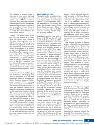 (30) conducted a literature review of
injury rates in soccer players and found
an incidence rate ranging from 0.5 to 45
injuries per 1,000-hour exposure.
Regardless of the actual rate, however,
this may be evidence that the increased
exposure of soccer players contributes to
their increased rate of injury. It may be
hypothesized that this creates more time
to develop the muscle imbalances dis-
cussed later in this text.
Ethnicity. The studies from Woods
et al. (92) and Verrall et al. (85) both
show that players with a black or
aboriginal ethnic origin are more at
risk of sustaining a hamstring strain
than Caucasian players. Verrall et al.
(85) suggest that because aboriginal
players are considered to be the fast-
est and most skillful players, they are
more likely to have a greater propor-
tion of type II (fast twitch) muscle
ﬁbers that in turn may predispose
them to injury. This speciﬁc predispo-
sition is not fully understood; how-
ever, it has been postulated that
type II muscle ﬁbers are more suscep-
tible to injury because of the faster
contraction times or stretch being
placed upon a muscle when it is con-
tracting (9).
Conversely, Woods et al. (92) suggest
that the increased risk of injury could
relate to the anterior tilt of the pelvis
usually seen in black or aboriginal eth-
nicities. Therefore, because of the biar-
ticular formation of the hamstring
group attaching onto the ischial tuber-
osity, an anterior tilt of the pelvis would
cause the hamstring complex to be
placed at a greater stretch, thus increas-
ing the risk of injury. Similarly, Russek
(72) demonstrated that individuals
from Asian and African backgrounds
exhibit joint hypermobility more so
than Caucasian populations. In addi-
tion, evidence has been submitted that
hypermobile individuals have compro-
mised proprioceptive acuity, especially
at the knee (36). This combination of
joint hypermobility, decreased propri-
oception, and increased anterior pelvic
tilt may lead to greater stretch of the
hamstring muscular-tendon unit and
thus a strain.
MODIFIABLE FACTORS
Although a number of risk factors have
been proposed for hamstring strains,
such as poor posture, neuromeningeal
tightness, decreased muscular control,
and poor technique (8), there are only
limited data for these variables. There-
fore, in this discussion, we will focus on
the most prominent and researched fac-
tors: low hamstring strength, fatigue,
and quadriceps ﬂexibility.
Quadriceps ﬂexibility. The study by
Gabbe et al. (34) was the only study
found which discussed the possibility
of quadriceps ﬂexibility as a risk factor
for hamstring injury. Despite this, how-
ever, the arguments put forward by the
authors were signiﬁcant enough to
include in this article. They suggest
that the relationship is because of an
alteration in the mechanics of running
and sprinting. At the pre-swing posi-
tion, the rectus femoris muscle is
lengthened and acts eccentrically to
arrest extension of the hip and ﬂexion
of the knee (64). In this stretched posi-
tion, its tendon absorbs energy to be
released during the active ﬂexion of
the hip and knee, when the leg is accel-
erated forward. Before initial foot con-
tact, the hamstrings must contract
eccentrically to decelerate this forward
momentum. If the rectus femoris mus-
cle is tight, however, there may be a rise
in the passive elastic recoil of the ten-
don, further increasing the acceleration
of the leg. This increases the load on
the hamstrings, thereby increasing the
risk of injury. It should be noted, how-
ever, that this is speculative, and the
relationship between the increased
tightness of the rectus femoris and
the resultant increase in force produc-
tion needs to be researched further to
support such a claim.
Fatigue. Woods et al. (92) reported that
most strains occurred at the end of
matches and training sessions. This is
corroborated by Price et al. (69), who
documented that 36% of injuries sus-
tained in competition occurred during
the last third of each half. Moreover,
evidence from Pinniger et al. (68) sug-
gests that when soccer players become
fatigued during maximal sprinting,
early activation of the biceps femoris
and semitendinosus muscles occurs
during the swing phase of the cycle.
This is in agreement with Verrall
et al. (85) who states that this recruit-
ment pattern may be because of local
muscle fatigue and may be causative to
hamstring strains. In agreement, the
recent study of Wright et al. (94) dem-
onstrated that as fatigue increases so
too does biceps femoris activity during
knee extension (concentric quadriceps)
movements in recreational soccer
players.
These studies highlight a possible
positive relationship between fatigue
and hamstring strains. Despite this
plausible link, however, there is yet
to be a study that examines these var-
iables within elite athletes. However,
in vitro animal studies by Mair et al.
(60) may provide further support to
such a hypothesis. The extensor dig-
itorum longus muscles from 48 rabbits
were fatigued to different levels of
severity, then stretched to failure,
and compared with their nonfatigued
contralateral controls. The results
demonstrated that fatigued muscles
are able to absorb less energy before
reaching the degree of stretch that
causes injury, suggesting that fatigue
is an important factor in the pathogen-
esis of acute muscle strains. However,
it should also be noted that muscles
were injured at the same length,
regardless of fatigue.
Strength. It seems logical to suggest
that the body must be appropriately
conditioned to combat the physical
demands of sport and that prevention
strategies should, in part, be based on
an analysis of variables, such as an ath-
lete’s ability to produce and absorb
force. In addition, the fact that low
hamstring strength, particularly in
comparison with quadriceps strength,
has been proposed as a potential risk
factor (8,21,33,95) may further corrob-
orate this.
Quadriceps to hamstring strength has
invariably been determined by com-
paring the concentric strength of each
Strength and Conditioning Journal | www.nsca-scj.com 13
 
