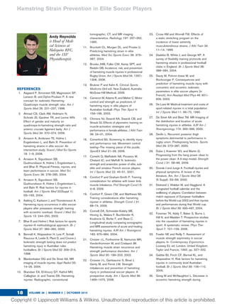 Andy Reynolds
is Head of Medi-
cal Sciences at
Halequins RFC,
and the 1XV
Physiotherapist.
REFERENCES
1. Aagaard P, Simonsen EB, Magnusson SP,
Larsson B, and Dyhre-Poulsen P. A new
concept for isokinetic Hamstring:
Quadriceps muscle strength ratio. Am J
Sports Med 26: 231–237, 1998.
2. Ahmad CS, Clark AM, Heilmann N,
Schoeb JS, Gardner TR, and Levine WN.
Effect of gender and maturity on
quadriceps-to-hamstring strength ratio and
anterior cruciate ligament laxity. Am J
Sports Med 34: 370–374, 2006.
3. Arnason A, Andersen TE, Holme I,
Engebretsen L, and Bahr R. Prevention of
hamstring strains in elite soccer: An
intervention study. Scand J Med Sci Sports
18: 1–9, 2008.
4. Arnason A, Sigurdsson SB,
Gudmundsson A, Holme I, Engebretsen L,
and Bhar R. Physical Fitness, injuries, and
team performance in soccer. Med Sci
Sports Exerc 36: 278–285, 2004.
5. Arnason A, Sigurdsson SB,
Gudmundsson A, Holme I, Engebretsen L,
and Bahr R. Risk factors for injuries in
football. Am J Sports Med 32(Suppl 1):
5S–16S, 2004.
6. Askling C, Karlsson J, and Thorstensson A.
Hamstring injury occurrence in elite soccer
players after preseason strength training
with eccentric overload. Scand J Med Sci
Sports 13: 244–250, 2003.
7. Bhar R and Holme I. Risk factors for sports
injuries—A methodological approach. Br J
Sports Med 37: 384–392, 2003.
8. Bennell K, Wajswelner H, Lew P, Schall-
Riaucour A, Leslie S, Plant D, and Cirone J.
Isokinetic strength testing does not predict
hamstring injury in Australian rules
footballers. Br J Sports Med 32: 309–314,
1998.
9. Blankenbaker DG and De Smet AA. MR
imaging of muscle injuries. Appl Radiol 33:
14–26, 2004.
10. Brandser EA, El-khoury GY, Kathol MH,
Callaghan JJ, and Tearse DS. Hamstring
injuries: Radiographic, conventional
tomographic, CT, and MR imaging
characteristics. Radiology 197: 257–262,
1995.
11. Brockett CL, Morgan DL, and Proske U.
Predicting hamstring strain in elite
athletes. Med Sci Sports Exerc 36: 379–
387, 2004.
12. Brooks JHM, Fuller CW, Kemp SPT, and
Reddin DB. Incidence, risk, and prevention
of hamstring muscle injuries in professional
Rugby Union. Am J Sports Med 34: 1297–
1306, 2006.
13. Brukner P and Kahn K. Clinical Sports
Medicine (3rd ed). New Zealand, Australia:
McGraw-Hill Medical, 2009.
14. Cameron M, Adams R, and Maher C. Motor
control and strength as predictors of
hamstring injury in elite players of
Australian football. Phys Ther Sport 4:
159–166, 2003.
15. Chimera NJ, Swanik KA, Swanik CB, and
Straub SJ. Effects of plyometric training on
muscle-activation strategies and
performance in female athletes. J Athl Train
39: 24–31, 2004.
16. Comerford MJ. Screening to identify injury
and performance risk: Movement control
testing—The missing piece of the puzzle.
SportEX Med 21–26, 2006.
17. Cometti G, Mafﬁuletti NA, Pousson M,
Chatard JC, and Maffulli N. Isokinetic
strength and anaerobic power of elite, sub-
elite and amateur French soccer players.
Int J Sports Med 22: 45–51, 2001.
18. Comfort P and Graham-Smith P. Training
consideration for athletes with lower limb
muscle imbalance. Prof Strength Cond 15:
4–8, 2009.
19. Comfort P, Green CM, and Matthews MJ.
Training considerations after hamstring
injuries in athletes. Strength Cond J 31:
68–74, 2009.
20. Connell DA, Schneider-Kolshy ME,
Hoving JL, Malara F, Buchbinder R,
Koulouris G, Burke F, and Bass C.
Longitudinal study comparing sonographic
and MRI assessments of acute and healing
hamstring injuries. AJR Am J Roentgenol
183: 975–984, 2004.
21. Croisier J-L, Forthomme B, Namurois MH,
Vanderthommen M, and Crielaard JM.
Hamstring muscle strain recurrence and
strength performance disorders. Am J
Sports Med 30: 199–203, 2002.
22. Crossier J-L, Ganteaume S, Binet J,
Genty M, and Ferret J-M. Strength
imbalances and prevention of hamstring
injury in professional soccer players: A
prospective study. Am J Sports Med 36:
1469–1475, 2008.
23. Cross KM and Worrell TW. Effects of
a static stretching program on the
incidence of lower extremity
musculotendinous strains. J Athl Train 34:
11–14, 1999.
24. Dadebo B, White J, and George KP. A
survey of ﬂexibility training protocols and
hamstring strains in professional football
clubs in England. Br J Sports Med 38:
388–394, 2004.
25. Dauty M, Potiron-Josse M, and
Rochcongar P. Consequences and
prediction of hamstring muscle injury with
concentric and eccentric isokinetic
parameters in elite soccer players [in
French]. Ann Readapt Med Phys 46: 601–
606, 2003.
26. De Loes M. Medical treatment and costs of
sport-related injuries in a total population.
Int J Sports Med 11: 66–72, 1990.
27. De Smet AA and Best TM. MR Imaging of
the distribution and location of acute
hamstring injuries in athletes. AJR Am J
Roentgenology 174: 393–399, 2000.
28. Devlin L. Recurrent posterior thigh
symptoms detrimental to performance in
rugby union: Predisposing factors. Sports
Med 29: 273–287, 2000.
29. Duba J, Kraemer WJ, and Martin G.
Progressing from the hang power clean to
the power clean: A 4-step model. Strength
Cond J 31: 58–66, 2009.
30. Dvorak J and Junge A. Football injuries and
physical symptoms. A review of the
literature. Am. Am J Sports Med 28
(5 Suppl): S3–S9, 2000.
31. Ekstrand J, Walden M, and Hagglund. A
congested football calendar and the
wellbeing of players: Correlation between
match exposure of European footballers
before the World cup 2002 and their injuries
and performances during that World cup.
Br J Sports Med 39: 493–497, 2004.
32. Foreman TK, Addy T, Baker S, Burns J,
Hill N, and Madden T. Prospective studies
into the causation of hamstring injuries in
sport: A systematic review. Phys Ther
Sport 7: 101–109, 2006.
33. Fowler NE and Reilly T. Assessment of
muscle strength asymmetry in soccer
players. In: Contemporary Ergonomics.
Lovesey EJ, ed. London, United Kingdom:
Taylor and Francis, 1993. pp. 327–332.
34. Gabbe BJ, Finch CF, Bennel KL, and
Wajswelner H. Risk factors for hamstring
injuries in community level Australian
football. Br J Sports Med 39: 106–110,
2005.
35. Greig M and McNaughton L. Decrease in
eccentric hamstring strength during
Hamstring Strain Prevention in Elite Soccer Players
VOLUME 36 | NUMBER 5 | OCTOBER 201418
 