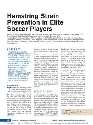 Hamstring Strain
Prevention in Elite
Soccer Players
Anthony N. Turner, MSc, CSCS*D,1
Jon Cree, MSc, CSCS,1
Paul Comfort, MSc, CSCS*D,2
Leigh Jones, BSc,3
Shyam Chavda, MSc, CSCS,1
Chris Bishop, MSc,1
and Andy Reynolds, MSc4
1
London Sport Institute, Middlesex University, London, United Kingdom; 2
College of Health and Social Care,
University of Salford, Manchester, United Kingdom; 3
Sport and Exercise Science Department, Huntingdonshire
Regional College, Huntingdon, Cambridgshire, United Kingdom; 4
Medical Services, Harlequins RFC, London,
United Kingdom
A B S T R A C T
HAMSTRING STRAINS ARE A
COMMON SOFT TISSUE INJURY IN
ELITE SOCCER. THE INJURY AND
REINJURY RATES FOR THIS ARE
HIGH, AND EFFICACIOUS PRE-
VENTION STRATEGIES ARE YET TO
BE STANDARDIZED. AFTER THE
RESEARCH HEREIN, TRAINING
MODALITIES EMPHASIZING
HAMSTRING ECCENTRIC
STRENGTH TRAINING PRO-
GRESSING FROM LOW-VELOCITY
TO HIGH-VELOCITY ACTIVITIES
AND THE PREVENTION OF
FATIGUE (I.E., CONDITIONING
DRILLS) ARE RECOMMENDED.
INTRODUCTION
T
he growth of soccer as a recrea-
tional and competitive sport
has been evidenced through lit-
erature, and it is estimated that around
200 million people participate, includ-
ing both sexes and across all age
groups (30,66,70). Scandinavian studies
documented a high risk of injury within
sport, accounting for 10–17% of all
acute injuries seen in an emergency
room (26,58,96). It has also been repor-
ted that the risk of injury to profes-
sional soccer players is around 1,000
times higher than for industrial
occupations regarded as high risk
(31,38,40,91).
Hamstring strains are among the most
common injury in sport and are most
often observed in sports that involve
sprinting, turning, and jumping
(8,38,63). The prevalence of hamstring
strains has been measured between 11
and 16% in studies of soccer, Australian
rules football, and cricket (92). This can
result in an average of 6 players per squad
suffering a hamstring injury (deﬁned as
“preventing player participation in
a match”) each season in professional
soccer and Australian rules football (92).
The aim of this review therefore is to
explore the pathophysiology and mech-
anism of hamstring strain injury and
review current injury prevention strate-
gies. Recommendations for hamstring
injury prevention will then be consid-
ered together with implications for
training.
DEFINING THE PROBLEM
The documentation for the occurrence
of hamstring injuries is available primar-
ily in soccer (38,71,86,92), rugby (12),
and Australian rules football (65), where
a high prevalence has been reported (11–
16% of total injuries). Work by the Foot-
ball Association, who undertook an epi-
demiological study of injuries sustained
in English professional soccer over 2
competitive seasons (1997–99), docu-
mented that 12% of all injuries were
hamstring strains (40,92). This is further
supported by Dvorak and Junge (30) and
Hawkins et al. (39) who found that more
posterior upper leg injuries occurred in
elite soccer players than lower leg, with
the majority of them being acute trau-
matic strains. In addition, Rolls and
George (71) conducted a prospective
analysis of all academy-aged players
from an English Premier League club
during one season and found that of
the 93 players assessed 20 suffered ham-
string injuries that season (21.5%).
Arnason et al. (5) hypothesized a signiﬁ-
cant relationship between the total num-
ber of injury days per team and team
performance. Throughout the duration
of the 1999 Icelandic Football League
season, 17 teams, spread over the 2 upper
divisions, recorded approximately 10
injury days per player. They then sug-
gested that injuries to key players would
detract from team success. Furthermore,
though players can be substituted for
part or a whole match, or replaced by
acquiring a new player from other clubs,
the limited resources of most teams to be
able to buy quality replacements, and in
the age of transfer windows when even
wealthy clubs are unable to do so, inju-
ries may also be seen as a ﬁnancial issue.
Despite its prevalence, the treatment of
hamstring strains continues to be
K E Y W O R D S :
soccer; hamstring; injury; Nordics; eccen-
tric loading; prevention
VOLUME 36 | NUMBER 5 | OCTOBER 2014 Copyright Ó National Strength and Conditioning Association10
 