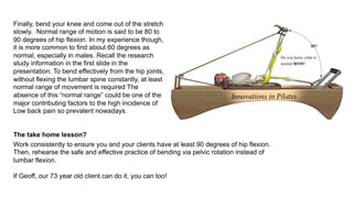 Finally, bend your knee and come out of the stretch
slowly. Normal range of motion is said to be 80 to
90 degrees of hip flexion. In my experience though,
it is more common to find about 60 degrees as
normal, especially in males. Recall the research
study information in the first slide in the
presentation. To bend effectively from the hip joints,
without flexing the lumbar spine constantly, at least
normal range of movement is required The
absence of this “normal range” could be one of the
major contributing factors to the high incidence of
Low back pain so prevalent nowadays.
The take home lesson?
Work consistently to ensure you and your clients have at least 90 degrees of hip flexion.
Then, rehearse the safe and effective practice of bending via pelvic rotation instead of
lumbar flexion.
If Geoff, our 73 year old client can do it, you can too!
 