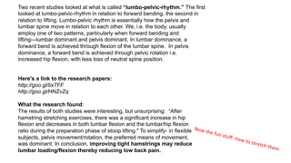  
Here's a link to the research papers:
http://goo.gl/IixTFF
http://goo.gl/HNZvZq
What the research found:
The results of both studies were interesting, but unsurprising: “After
hamstring stretching exercises, there was a significant increase in hip
flexion and decreases in both lumbar flexion and the lumbar/hip flexion
ratio during the preparation phase of stoop lifting." To simplify- in flexible
subjects, pelvis movement/rotation, the preferred means of movement,
was dominant. In conclusion, improving tight hamstrings may reduce
lumbar loading/flexion thereby reducing low back pain.
Two recent studies looked at what is called “lumbo-pelvic-rhythm.” The first
looked at lumbo-pelvic-rhythm in relation to forward bending, the second in
relation to lifting. Lumbo-pelvic rhythm is essentially how the pelvis and
lumbar spine move in relation to each other. We, i.e. the body, usually
employ one of two patterns, particularly when forward bending and
lifting—lumbar dominant and pelvis dominant. In lumbar dominance, a
forward bend is achieved through flexion of the lumbar spine. In pelvis
dominance, a forward bend is achieved through pelvic rotation i.e.
increased hip flexion, with less loss of neutral spine position.
Now	
  the	
  fun	
  stuﬀ-­‐	
  how	
  to	
  stretch	
  them	
  
 