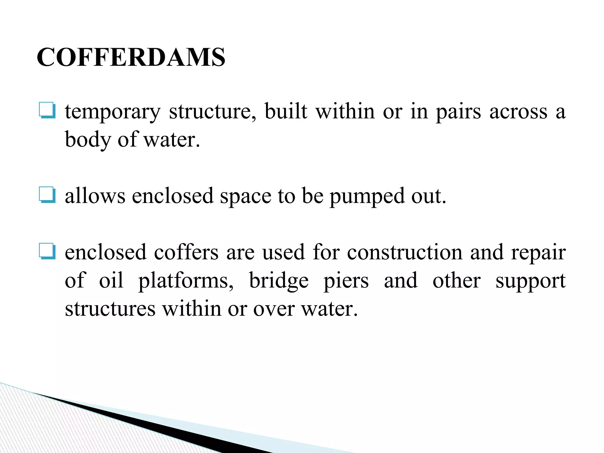 ❏ temporary structure, built within or in pairs across a
body of water.
❏ allows enclosed space to be pumped out.
❏ enclosed coffers are used for construction and repair
of oil platforms, bridge piers and other support
structures within or over water.
COFFERDAMS
 