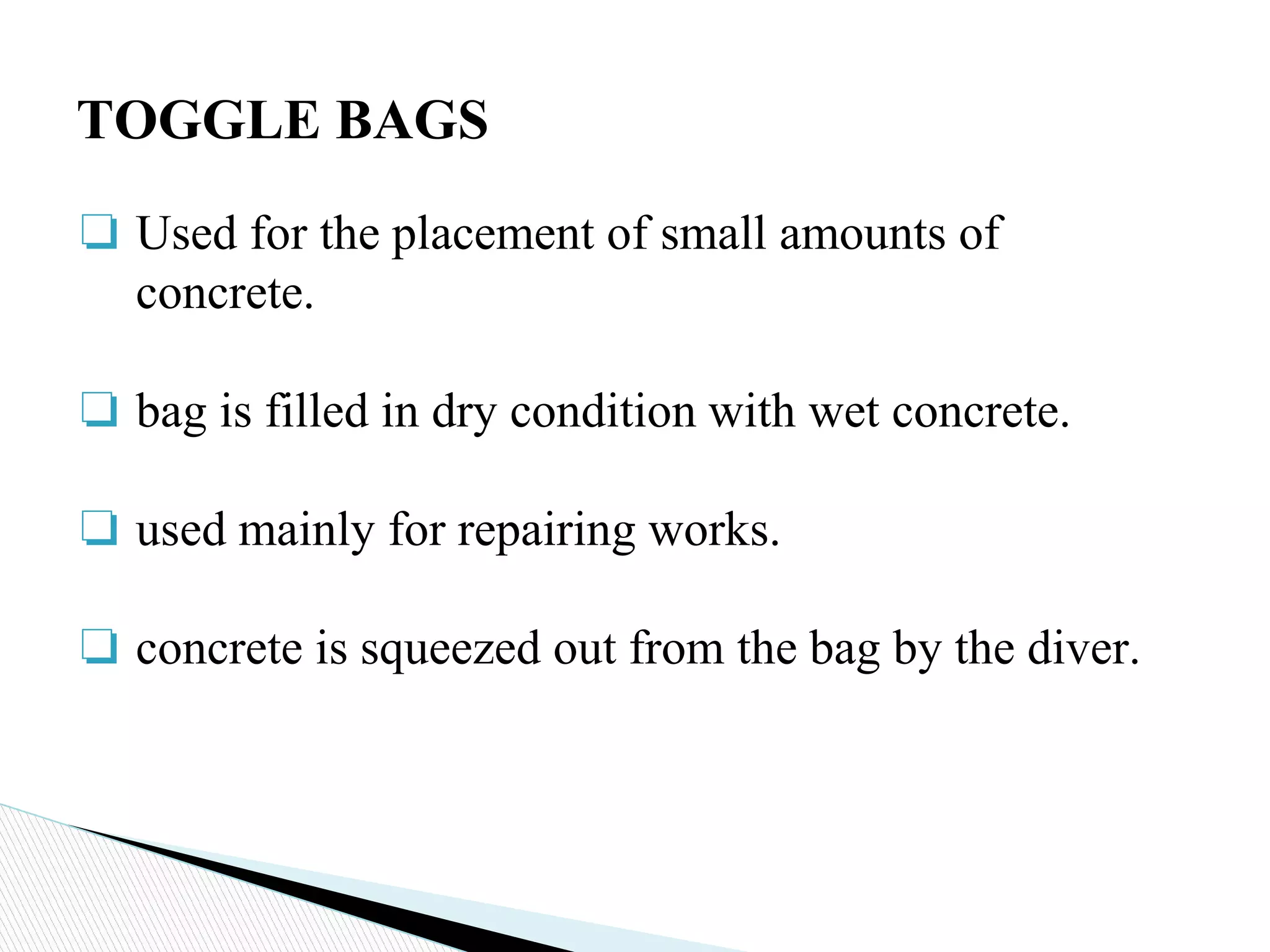 ❏ Used for the placement of small amounts of
concrete.
❏ bag is filled in dry condition with wet concrete.
❏ used mainly for repairing works.
❏ concrete is squeezed out from the bag by the diver.
TOGGLE BAGS
 