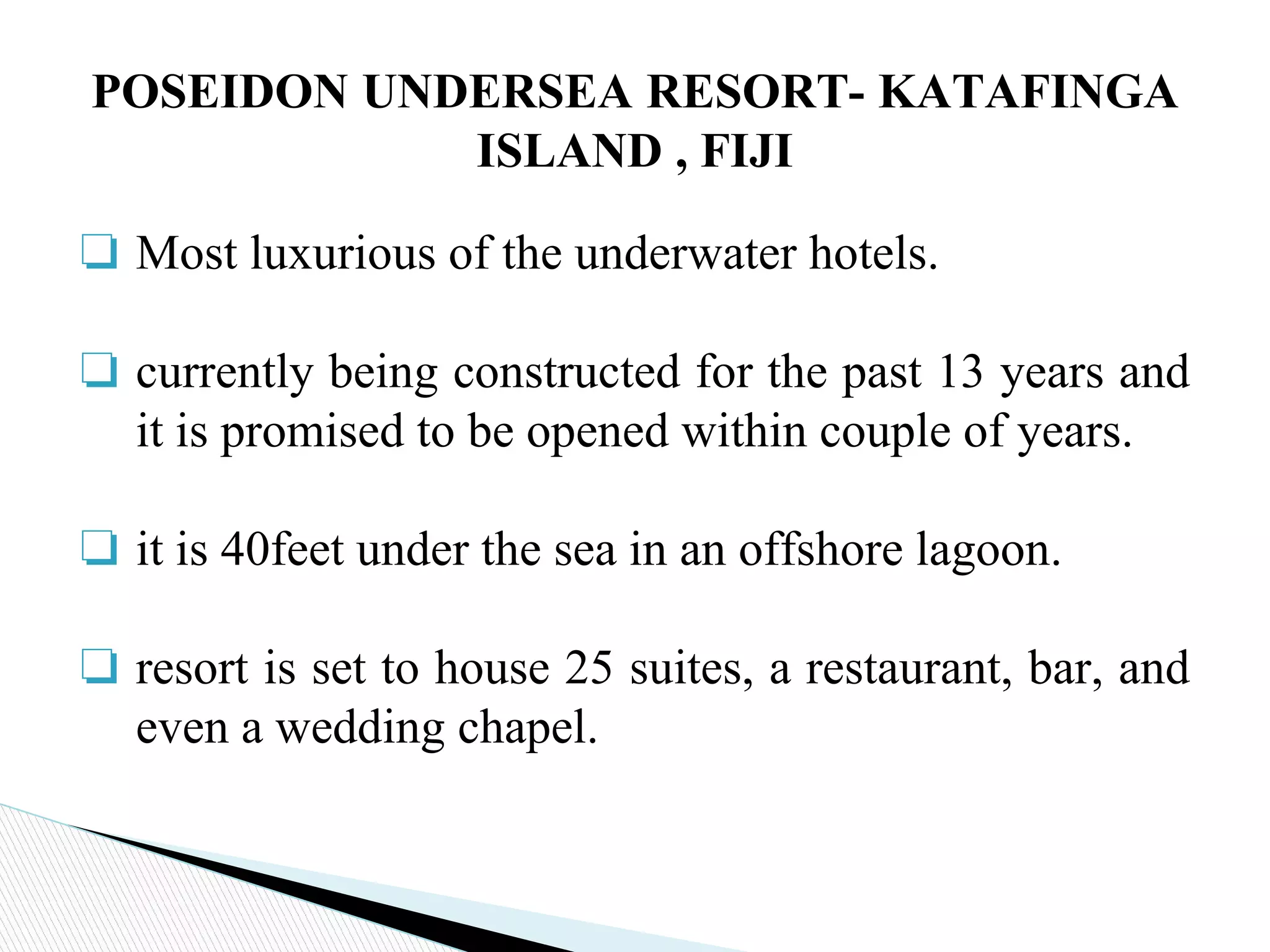 ❏ Most luxurious of the underwater hotels.
❏ currently being constructed for the past 13 years and
it is promised to be opened within couple of years.
❏ it is 40feet under the sea in an offshore lagoon.
❏ resort is set to house 25 suites, a restaurant, bar, and
even a wedding chapel.
POSEIDON UNDERSEA RESORT- KATAFINGA
ISLAND , FIJI
 