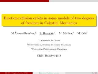 Ejection-collision orbits in some models of two degrees
of freedom in Celestial Mechanics
M.´Alvarez-Ram´ırez,2
E. Barrab´es,1
M. Medina,2
M. Oll´e3
1
Universitat de Girona
2
Universidad Aut´onoma de M´exico-Iztapalapa
3
Universitat Polit`ecnica de Catalunya
CRM- HamSys 2018
ABMO (September 3, 2018) Ejection-Collision orbits 1 / 29
 