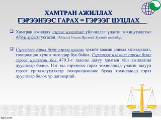ХАМТРАН АЖИЛЛАХХАМТРАН АЖИЛЛАХ
ГЭРЭЭНЭЭС ГАРАХГЭРЭЭНЭЭС ГАРАХ == ГЭРЭЭГ ЦУЦЛАХГЭРЭЭГ ЦУЦЛАХ
 Хамтран ажиллах гэрээг цуцлахад үйлчилдэг үндсэн зохицуулалтыг
479-р зүйлд тусгасан. (Монгол Улсын Иргэний Хуулийн тайлбар)
 Гэрээнээс гарах буюу гэрээг цуцлах эрхийг хаасан аливаа хязгаарлалт,
тохиролцоо хүчин төгөлдөр бус байна. Гэрээнээс нэг тал гарсан буюу
гэрээг цуцалсан бол 479.3-т заасны дагуу хамтын үйл ажиллагаа
дуусгавар болно. Нэг тал гэрээнээс гарах тохиолдолд үлдсэн талууд
гэрээг үргэлжлүүлэхээр тохиролцсоноос бусад тохиолдолд гэрээ
дуусгавар болох үр дагавартай.
 