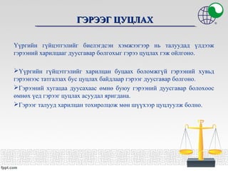 ГЭРЭЭГ ЦУЦЛАХГЭРЭЭГ ЦУЦЛАХ
Үүргийн гүйцэтгэлийг биелэгдсэн хэмжээгээр нь талуудад үлдээж
гэрээний харилцааг дуусгавар болгохыг гэрээ цуцлах гэж ойлгоно.
Үүргийн гүйцэтгэлийг харилцан буцаах боломжгүй гэрээний хувьд
гэрээнээс татгалзах бус цуцлах байдлаар гэрээг дуусгавар болгоно.
Гэрээний хугацаа дуусахаас өмнө буюу гэрээний дуусгавар болохоос
өмнөх үед гэрээг цуцлах асуудал яригдана.
Гэрээг талууд харилцан тохиролцож мөн шүүхээр цуцлуулж болно.
 