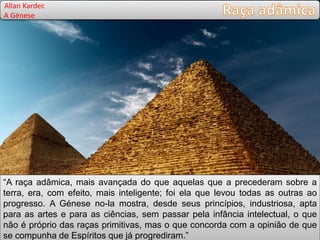 “A raça adâmica, mais avançada do que aquelas que a precederam sobre a
terra, era, com efeito, mais inteligente; foi ela que levou todas as outras ao
progresso. A Génese no-la mostra, desde seus princípios, industriosa, apta
para as artes e para as ciências, sem passar pela infância intelectual, o que
não é próprio das raças primitivas, mas o que concorda com a opinião de que
se compunha de Espíritos que já progrediram.”
Allan Kardec
A Génese
 