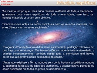 “Ao mesmo tempo que Deus criou mundos materiais de toda a eternidade,
igualmente criou seres espirituais de toda a eternidade; sem isso, os
mundos materiais estariam sem objetivo.”
“Conceber-se-ia antes os seres espirituais sem os mundos materiais, que
estes últimos sem os seres espirituais.”
Allan Kardec
A Génese
“Progredir é condição normal dos seres espirituais e perfeição relativa o fim
que lhes cumpre alcançar. Ora havendo Deus criado de toda a eternidade, e
criando incessantemente, também desde toda a eternidade tem havido
seres que atingiram o ponto culminante da escala.”
“Antes que existisse a Terra, mundos sem conta haviam sucedido a mundos
e, quando a Terra saiu do caos dos elementos, o espaço estava povoado de
seres espirituais em todos os graus de adiantamento…”
 