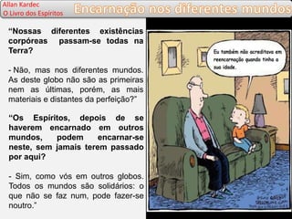 “Nossas diferentes existências
corpóreas passam-se todas na
Terra?
- Não, mas nos diferentes mundos.
As deste globo não são as primeiras
nem as últimas, porém, as mais
materiais e distantes da perfeição?”
“Os Espíritos, depois de se
haverem encarnado em outros
mundos, podem encarnar-se
neste, sem jamais terem passado
por aqui?
- Sim, como vós em outros globos.
Todos os mundos são solidários: o
que não se faz num, pode fazer-se
noutro.”
Allan Kardec
O Livro dos Espíritos
 