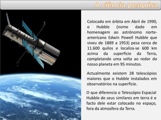 Colocado em órbita em Abril de 1990,
o Hubble (nome dado em
homenagem ao astrónomo norte-
americano Edwin Powell Hubble que
viveu de 1889 a 1953) pesa cerca de
11.600 quilos e localiza-se 600 km
acima da superfície da Terra,
completando uma volta ao redor do
nosso planeta em 95 minutos.
Actualmente existem 28 telescópios
maiores que o Hubble instalados em
observatórios na superfície.
O que diferencia o Telescópio Espacial
Hubble de seus similares em terra é o
facto dele estar colocado no espaço,
fora da atmosfera da Terra.
 
